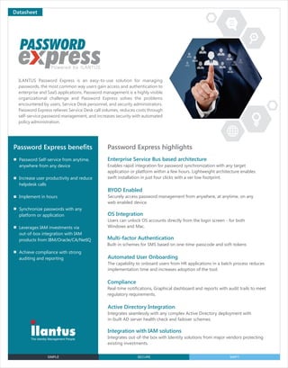 SIMPLE SECURE SWIFT
Datasheet
ILANTUS Password Express is an easy-to-use solution for managing
passwords, the most common way users gain access and authentication to
enterprise and SaaS applications. Password management is a highly visible
organizational challenge and Password Express solves the problems
encountered by users, Service Desk personnel, and security administrators.
Password Express relieves Service Desk call volumes, reduces costs through
self-service password management, and increases security with automated
policy administration.
Password Express highlightsPassword Express beneﬁts
Password Self-service from anytime,
anywhere from any device
Increase user productivity and reduce
helpdesk calls
Implement in hours
Synchronize passwords with any
platform or application
Leverages IAM investments via
out-of-box integration with IAM
products from IBM/Oracle/CA/NetIQ
Achieve compliance with strong
auditing and reporting
Enterprise Service Bus based architecture
Enables rapid integration for password synchronization with any target
application or platform within a few hours. Lightweight architecture enables
swift installation in just four clicks with a ver low footprint.
BYOD Enabled
Securely access password management from anywhere, at anytime, on any
web enabled device.
OS Integration
Users can unlock OS accounts directly from the login screen - for both
Windows and Mac.
Compliance
Real-time notifications, Graphical dashboard and reports with audit trails to meet
regulatory requirements.
Integration with IAM solutions
Integrates out-of-the box with Identity solutions from major vendors protecting
existing investments.
Multi-factor Authentication
Built-in schemes for SMS based on one-time-passcode and soft-tokens
Automated User Onboarding
The capability to onboard users from HR applications in a batch process reduces
implementation time and increases adoption of the tool.
Active Directory Integration
Integrates seamlessly with any complex Active Directory deployment with
in-built AD server health check and failover schemes.
 