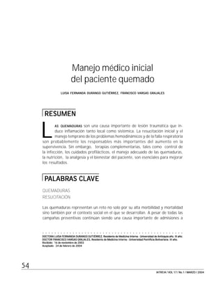 #"
IATREIA / VOL 17 / No.1 / MARZO / 2004IATREIA / VOL 17 / No.1 / MARZO / 2004IATREIA / VOL 17 / No.1 / MARZO / 2004IATREIA / VOL 17 / No.1 / MARZO / 2004IATREIA / VOL 17 / No.1 / MARZO / 2004
Manejo médico inicial
del paciente quemado
LUISA FERNANDA DURANGO GUTIÉRREZ, FRANCISCO VARGAS GRAJALESLUISA FERNANDA DURANGO GUTIÉRREZ, FRANCISCO VARGAS GRAJALESLUISA FERNANDA DURANGO GUTIÉRREZ, FRANCISCO VARGAS GRAJALESLUISA FERNANDA DURANGO GUTIÉRREZ, FRANCISCO VARGAS GRAJALESLUISA FERNANDA DURANGO GUTIÉRREZ, FRANCISCO VARGAS GRAJALES
RESUMENRESUMENRESUMENRESUMENRESUMEN
ASASASASAS QUEMADURASQUEMADURASQUEMADURASQUEMADURASQUEMADURAS son una causa importante de lesión traumática que in-
duce inflamación tanto local como sistémica. La resucitación inicial y el
manejo temprano de los problemas hemodinámicos y de la falla respiratoria
son probablemente los responsables más importantes del aumento en la
supervivencia. Sin embargo, terapias complementarias, tales como control de
la infección, los cuidados profilácticos, el manejo adecuado de las quemaduras,
la nutrición, la analgesia y el bienestar del paciente, son esenciales para mejorar
los resultados.
PPPPPALABRALABRALABRALABRALABRAS CLAAS CLAAS CLAAS CLAAS CLAVEVEVEVEVE
QUEMADURAS
RESUCITACIÓN
Las quemaduras representan un reto no solo por su alta morbilidad y mortalidad
sino también por el contexto social en el que se desarrollan. A pesar de todas las
campañas preventivas continúan siendo una causa importante de admisiones a
○ ○ ○ ○ ○ ○ ○ ○ ○ ○ ○ ○ ○ ○ ○ ○ ○ ○ ○ ○ ○ ○ ○ ○ ○ ○ ○ ○ ○ ○ ○ ○ ○ ○ ○ ○ ○ ○ ○ ○ ○ ○ ○ ○ ○ ○ ○
DOCTORA LUISA FERNANDA DURANGO GUTIÉRREZ, Residente de Medicina Interna - Universidad de Antioquia año. III año;DOCTORA LUISA FERNANDA DURANGO GUTIÉRREZ, Residente de Medicina Interna - Universidad de Antioquia año. III año;DOCTORA LUISA FERNANDA DURANGO GUTIÉRREZ, Residente de Medicina Interna - Universidad de Antioquia año. III año;DOCTORA LUISA FERNANDA DURANGO GUTIÉRREZ, Residente de Medicina Interna - Universidad de Antioquia año. III año;DOCTORA LUISA FERNANDA DURANGO GUTIÉRREZ, Residente de Medicina Interna - Universidad de Antioquia año. III año;
DOCTOR FRANCISCO VARGAS GRAJALES, Residente de Medicina Interna - Universidad Pontificia Bolivariana. III año.DOCTOR FRANCISCO VARGAS GRAJALES, Residente de Medicina Interna - Universidad Pontificia Bolivariana. III año.DOCTOR FRANCISCO VARGAS GRAJALES, Residente de Medicina Interna - Universidad Pontificia Bolivariana. III año.DOCTOR FRANCISCO VARGAS GRAJALES, Residente de Medicina Interna - Universidad Pontificia Bolivariana. III año.DOCTOR FRANCISCO VARGAS GRAJALES, Residente de Medicina Interna - Universidad Pontificia Bolivariana. III año.
Recibido: 16 de noviembre de 2003Recibido: 16 de noviembre de 2003Recibido: 16 de noviembre de 2003Recibido: 16 de noviembre de 2003Recibido: 16 de noviembre de 2003
Aceptado: 24 de febrero de 2004Aceptado: 24 de febrero de 2004Aceptado: 24 de febrero de 2004Aceptado: 24 de febrero de 2004Aceptado: 24 de febrero de 2004
L
 