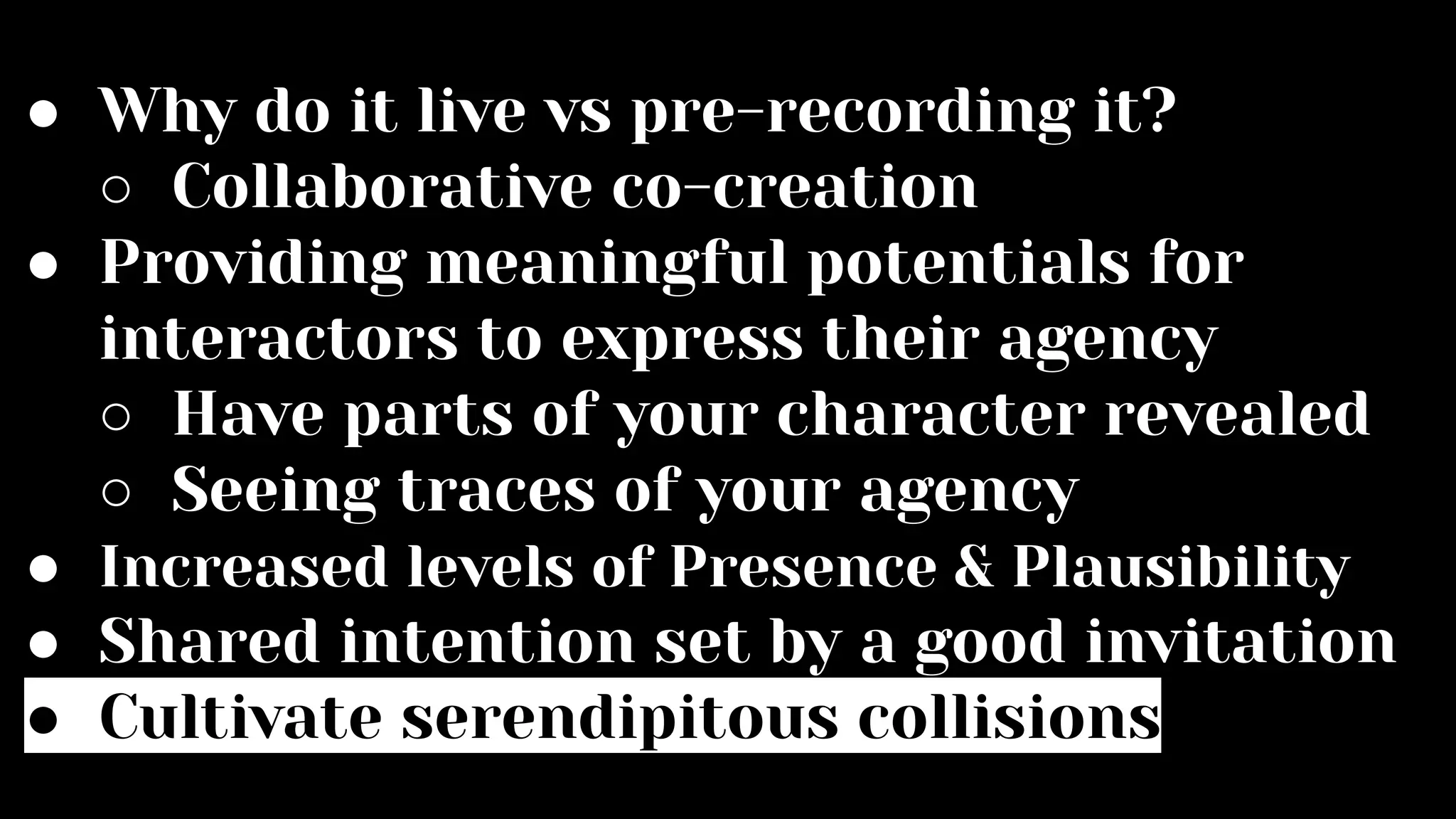 ● Why do it live vs pre-recording it?
○ Collaborative co-creation
● Providing meaningful potentials for
interactors to express their agency
○ Have parts of your character revealed
○ Seeing traces of your agency
● Increased levels of Presence & Plausibility
● Shared intention set by a good invitation
● Cultivate serendipitous collisions
 