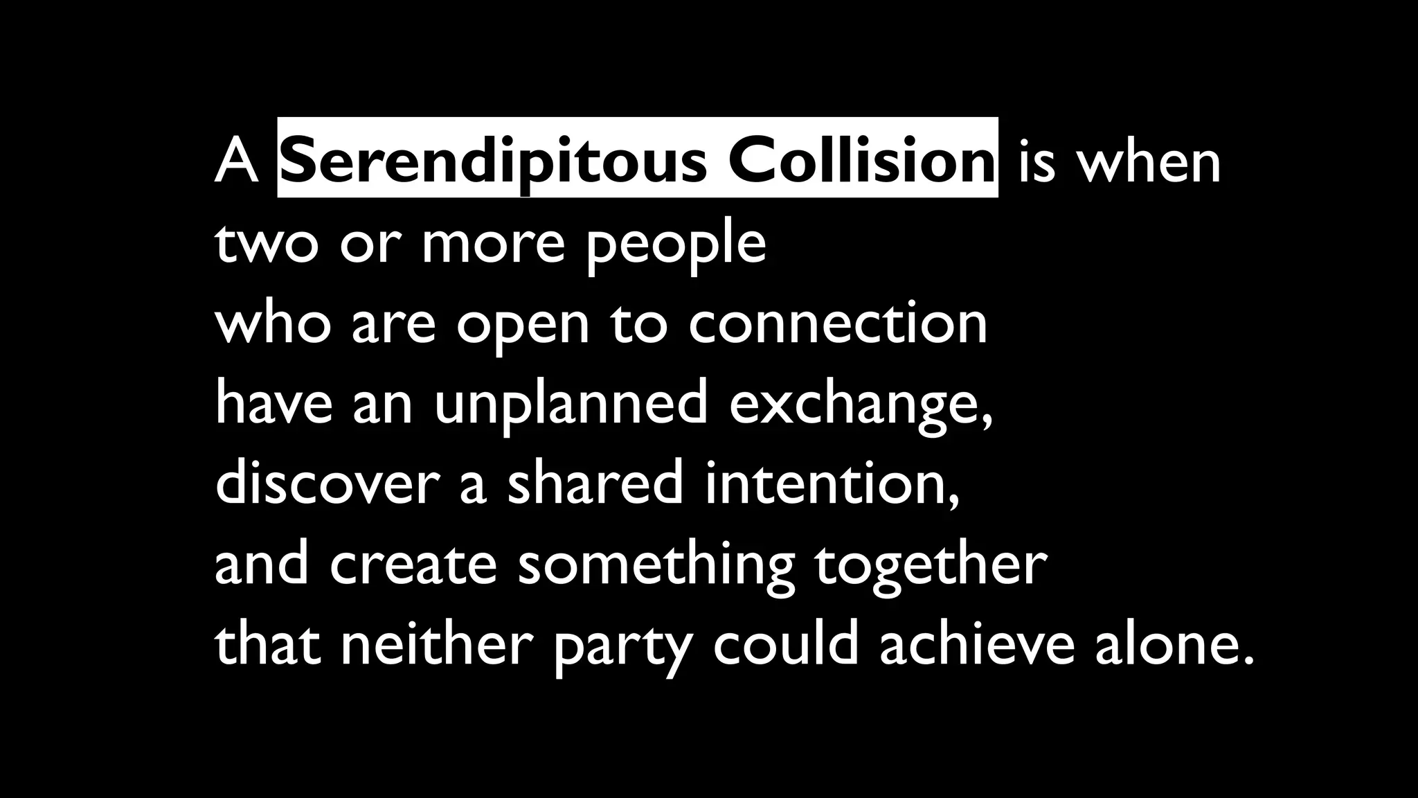A Serendipitous Collision is when
two or more people
who are open to connection
have an unplanned exchange,
discover a shared intention,
and create something together
that neither party could achieve alone.
 