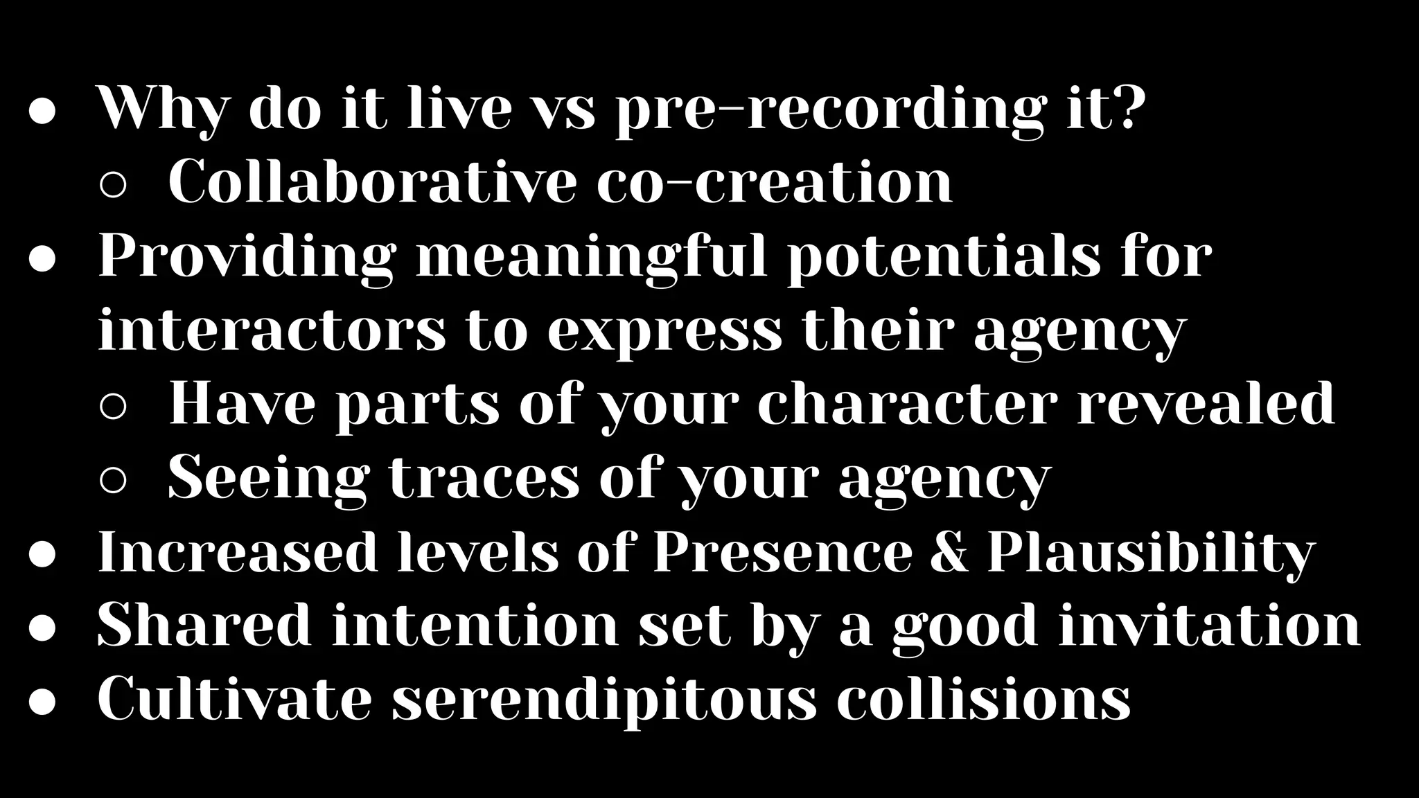 ● Why do it live vs pre-recording it?
○ Collaborative co-creation
● Providing meaningful potentials for
interactors to express their agency
○ Have parts of your character revealed
○ Seeing traces of your agency
● Increased levels of Presence & Plausibility
● Shared intention set by a good invitation
● Cultivate serendipitous collisions
 