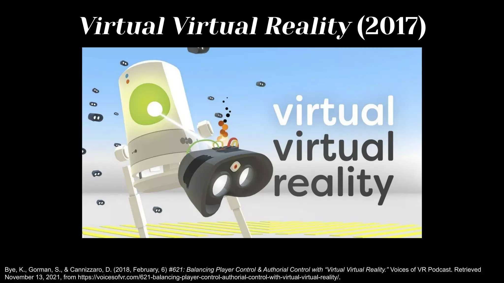 Virtual Virtual Reality (2017)
Bye, K., Gorman, S., & Cannizzaro, D. (2018, February, 6) #621: Balancing Player Control & Authorial Control with “Virtual Virtual Reality.” Voices of VR Podcast. Retrieved
November 13, 2021, from https://voicesofvr.com/621-balancing-player-control-authorial-control-with-virtual-virtual-reality/.
 