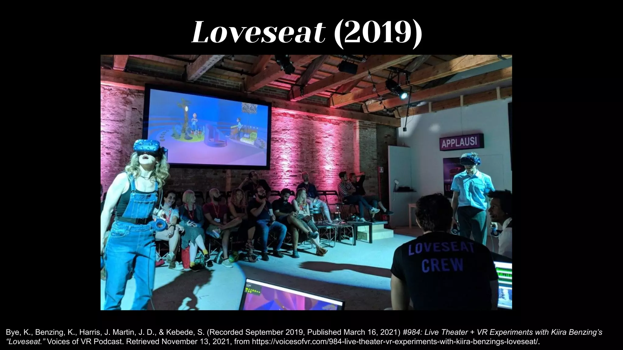 Loveseat (2019)
Bye, K., Benzing, K., Harris, J. Martin, J. D., & Kebede, S. (Recorded September 2019, Published March 16, 2021) #984: Live Theater + VR Experiments with Kiira Benzing’s
“Loveseat.” Voices of VR Podcast. Retrieved November 13, 2021, from https://voicesofvr.com/984-live-theater-vr-experiments-with-kiira-benzings-loveseat/.
 
