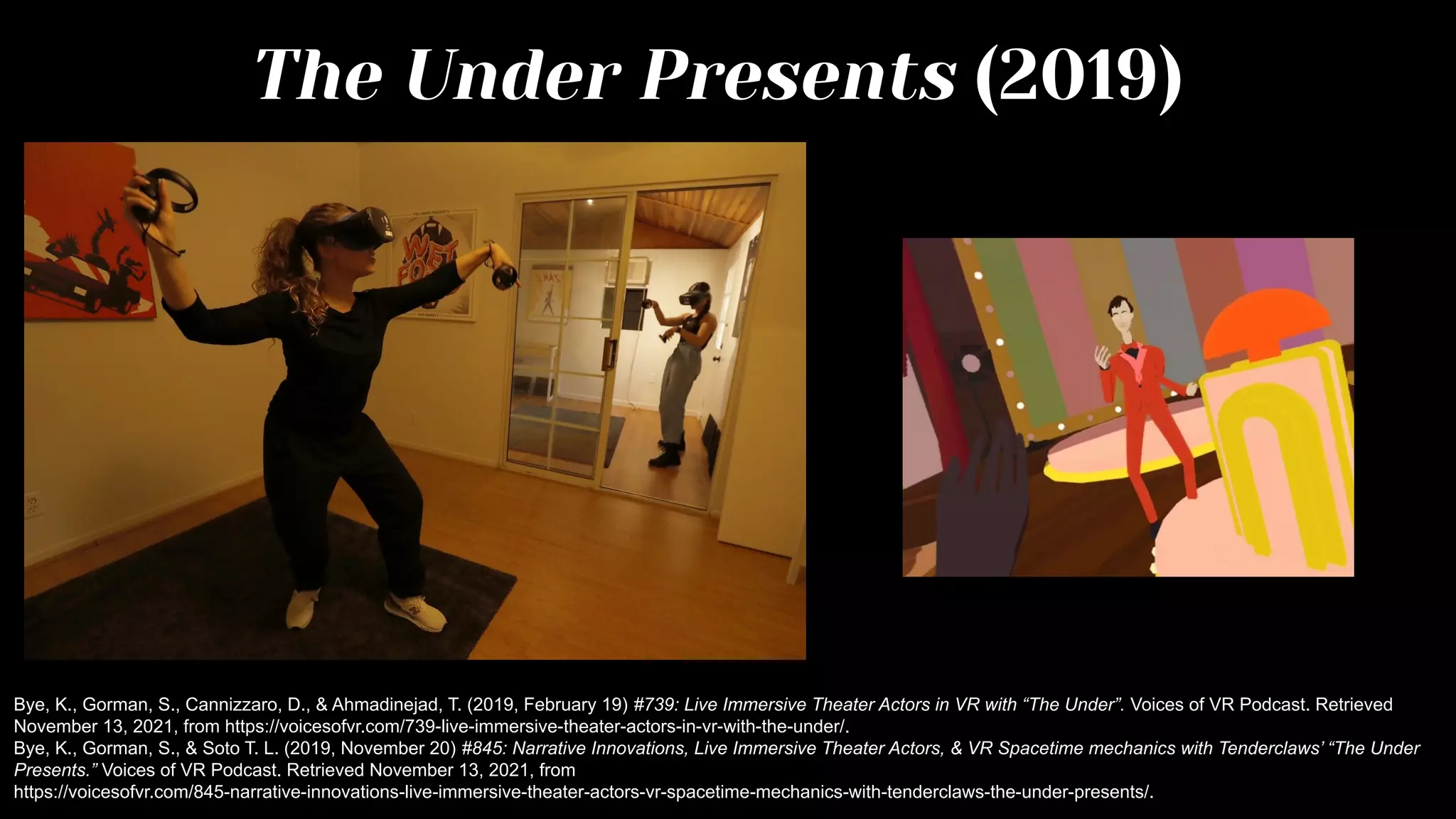 The Under Presents (2019)
Bye, K., Gorman, S., Cannizzaro, D., & Ahmadinejad, T. (2019, February 19) #739: Live Immersive Theater Actors in VR with “The Under”. Voices of VR Podcast. Retrieved
November 13, 2021, from https://voicesofvr.com/739-live-immersive-theater-actors-in-vr-with-the-under/.
Bye, K., Gorman, S., & Soto T. L. (2019, November 20) #845: Narrative Innovations, Live Immersive Theater Actors, & VR Spacetime mechanics with Tenderclaws’ “The Under
Presents.” Voices of VR Podcast. Retrieved November 13, 2021, from
https://voicesofvr.com/845-narrative-innovations-live-immersive-theater-actors-vr-spacetime-mechanics-with-tenderclaws-the-under-presents/.
 