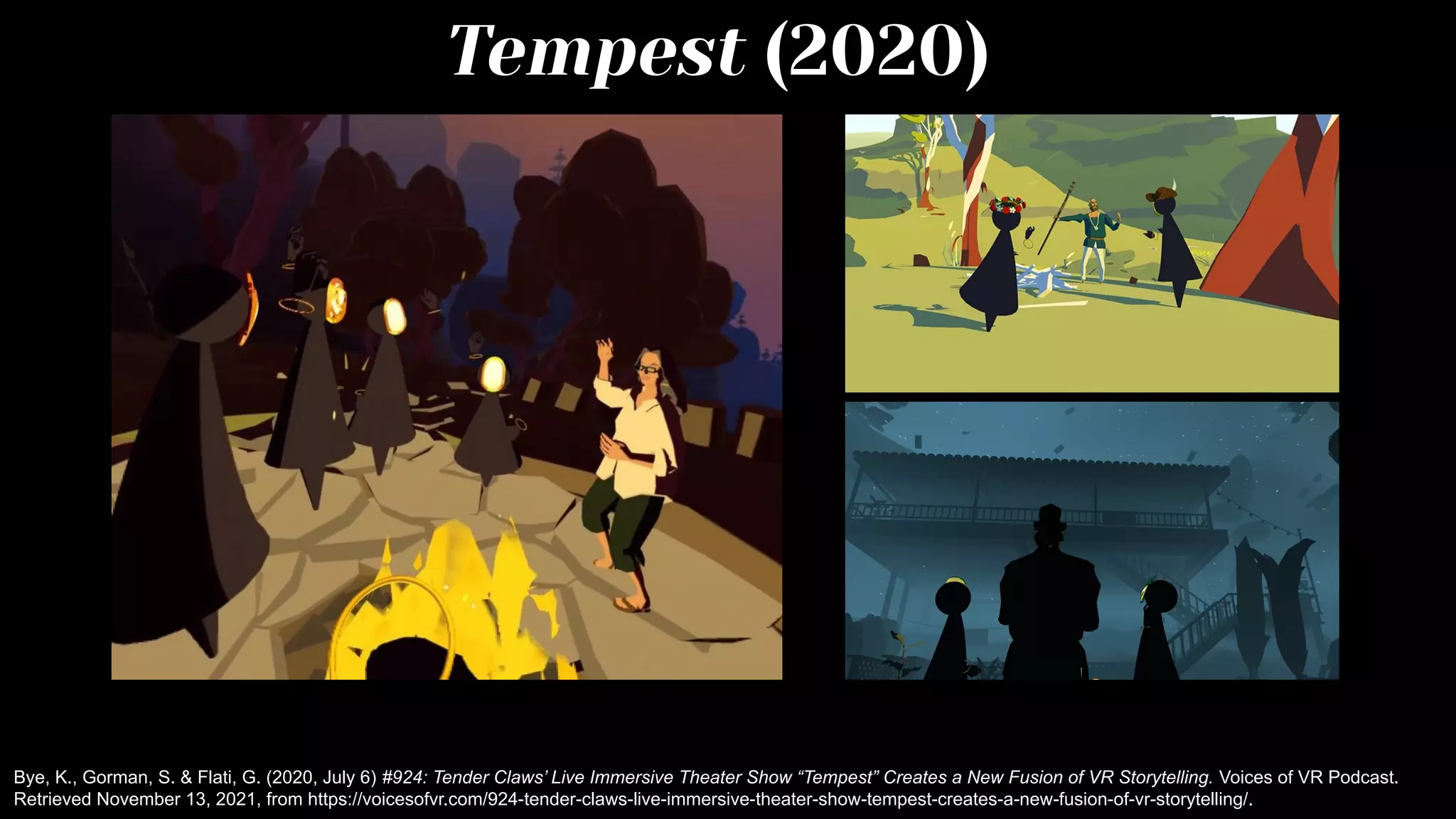 Tempest (2020)
Bye, K., Gorman, S. & Flati, G. (2020, July 6) #924: Tender Claws’ Live Immersive Theater Show “Tempest” Creates a New Fusion of VR Storytelling. Voices of VR Podcast.
Retrieved November 13, 2021, from https://voicesofvr.com/924-tender-claws-live-immersive-theater-show-tempest-creates-a-new-fusion-of-vr-storytelling/.
 