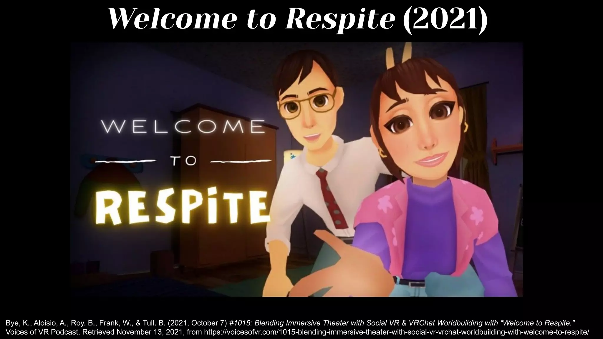 Welcome to Respite (2021)
Bye, K., Aloisio, A., Roy. B., Frank, W., & Tull. B. (2021, October 7) #1015: Blending Immersive Theater with Social VR & VRChat Worldbuilding with “Welcome to Respite.”
Voices of VR Podcast. Retrieved November 13, 2021, from https://voicesofvr.com/1015-blending-immersive-theater-with-social-vr-vrchat-worldbuilding-with-welcome-to-respite/
 