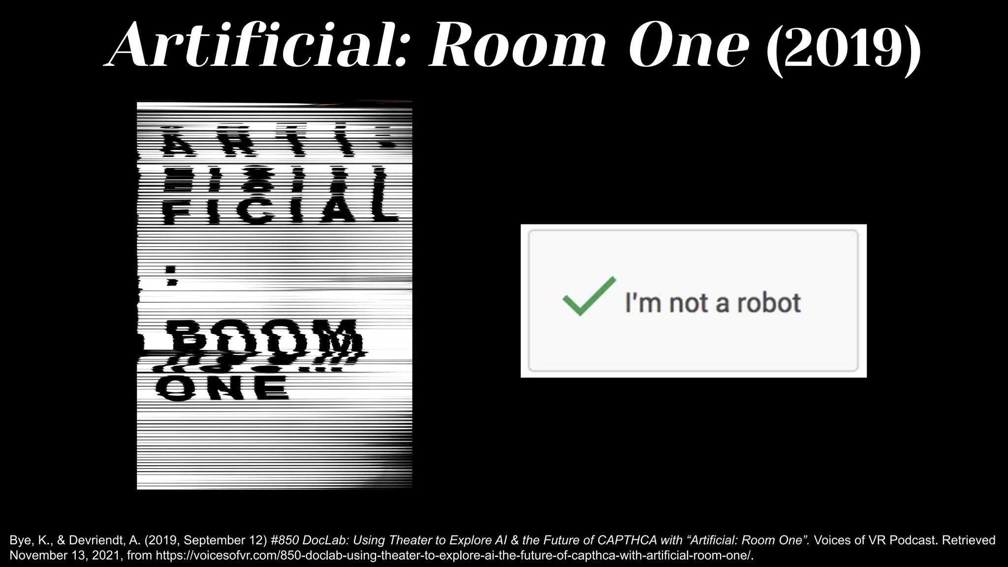 Artificial: Room One (2019)
Bye, K., & Devriendt, A. (2019, September 12) #850 DocLab: Using Theater to Explore AI & the Future of CAPTHCA with “Artificial: Room One”. Voices of VR Podcast. Retrieved
November 13, 2021, from https://voicesofvr.com/850-doclab-using-theater-to-explore-ai-the-future-of-capthca-with-artificial-room-one/.
 
