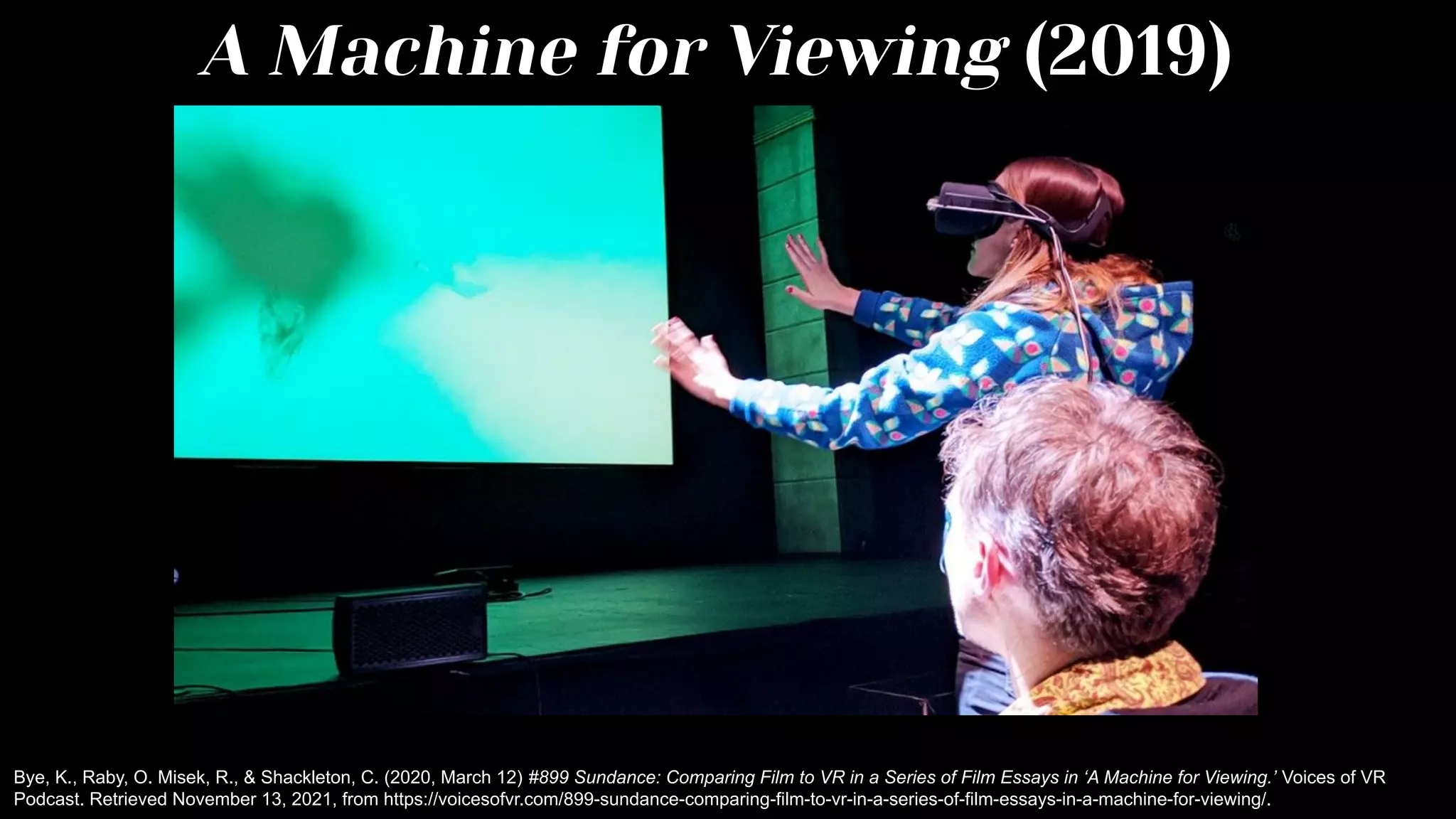 A Machine for Viewing (2019)
Bye, K., Raby, O. Misek, R., & Shackleton, C. (2020, March 12) #899 Sundance: Comparing Film to VR in a Series of Film Essays in ‘A Machine for Viewing.’ Voices of VR
Podcast. Retrieved November 13, 2021, from https://voicesofvr.com/899-sundance-comparing-film-to-vr-in-a-series-of-film-essays-in-a-machine-for-viewing/.
 