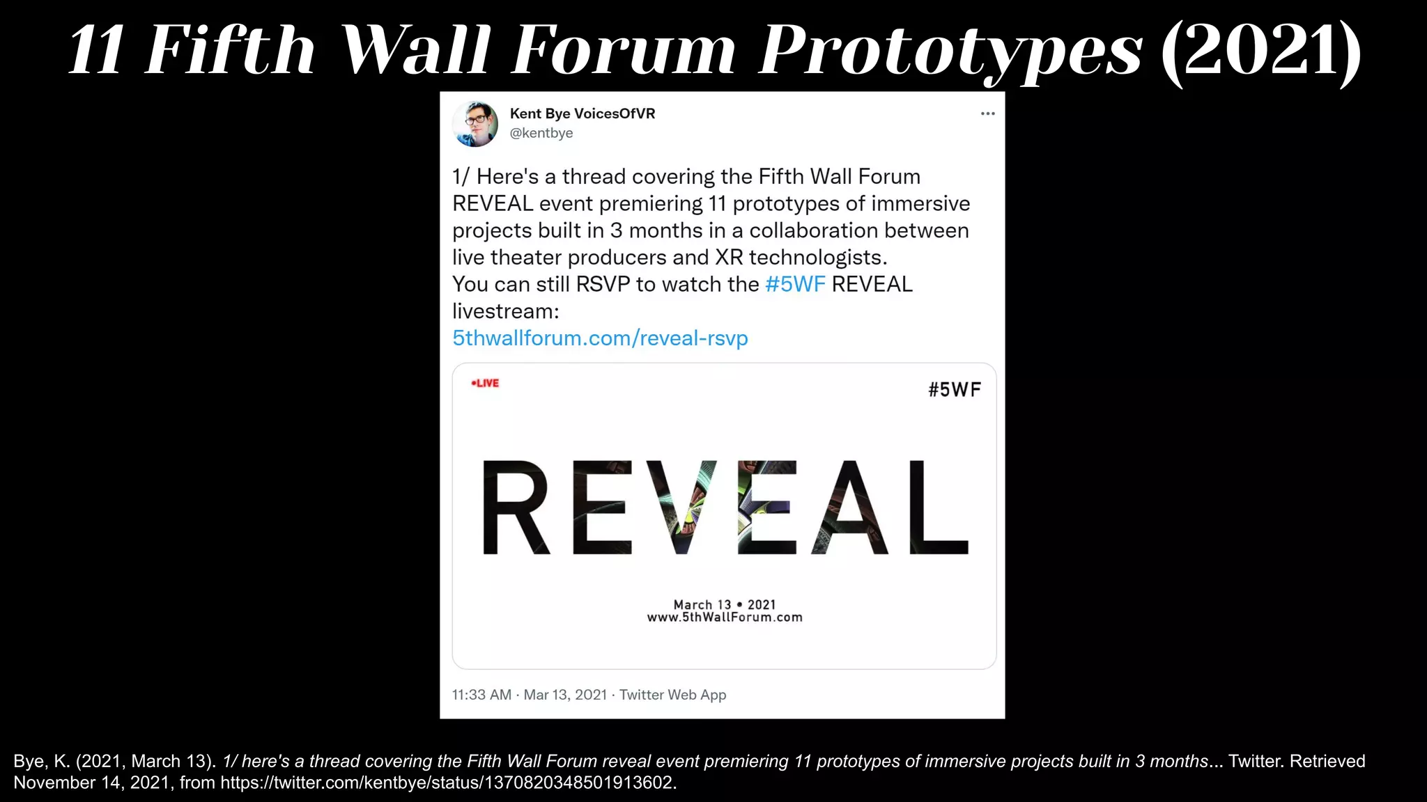 11 Fifth Wall Forum Prototypes (2021)
Bye, K. (2021, March 13). 1/ here's a thread covering the Fifth Wall Forum reveal event premiering 11 prototypes of immersive projects built in 3 months... Twitter. Retrieved
November 14, 2021, from https://twitter.com/kentbye/status/1370820348501913602.
 