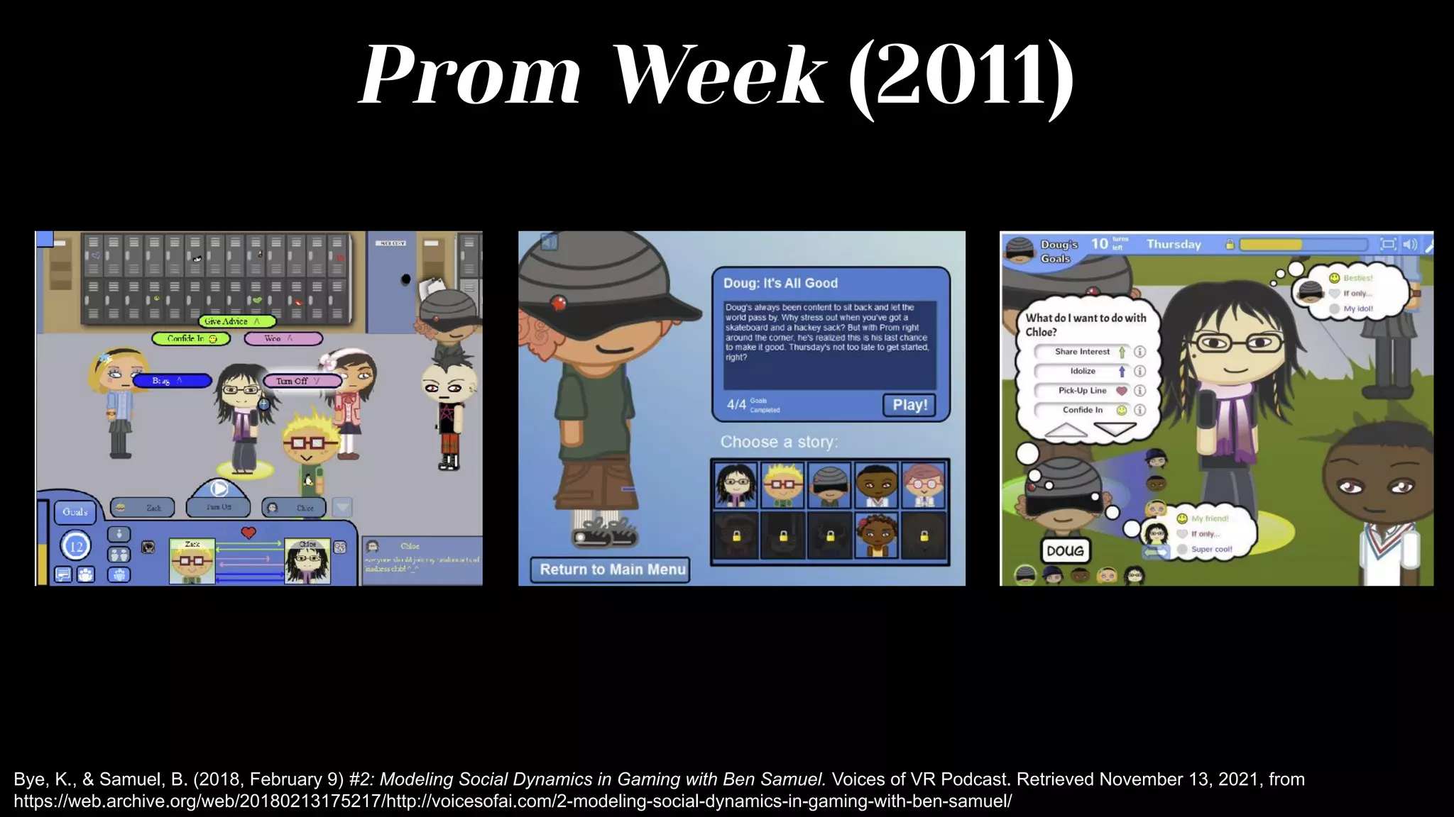 Prom Week (2011)
Bye, K., & Samuel, B. (2018, February 9) #2: Modeling Social Dynamics in Gaming with Ben Samuel. Voices of VR Podcast. Retrieved November 13, 2021, from
https://web.archive.org/web/20180213175217/http://voicesofai.com/2-modeling-social-dynamics-in-gaming-with-ben-samuel/
 