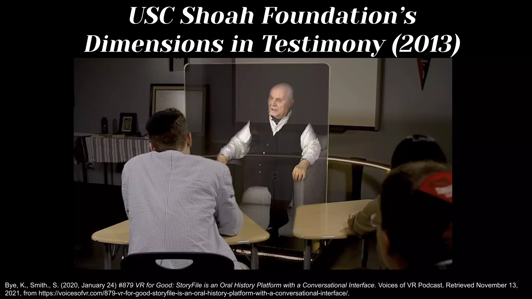 USC Shoah Foundation’s
Dimensions in Testimony (2013)
Bye, K., Smith., S. (2020, January 24) #879 VR for Good: StoryFile is an Oral History Platform with a Conversational Interface. Voices of VR Podcast. Retrieved November 13,
2021, from https://voicesofvr.com/879-vr-for-good-storyfile-is-an-oral-history-platform-with-a-conversational-interface/.
 