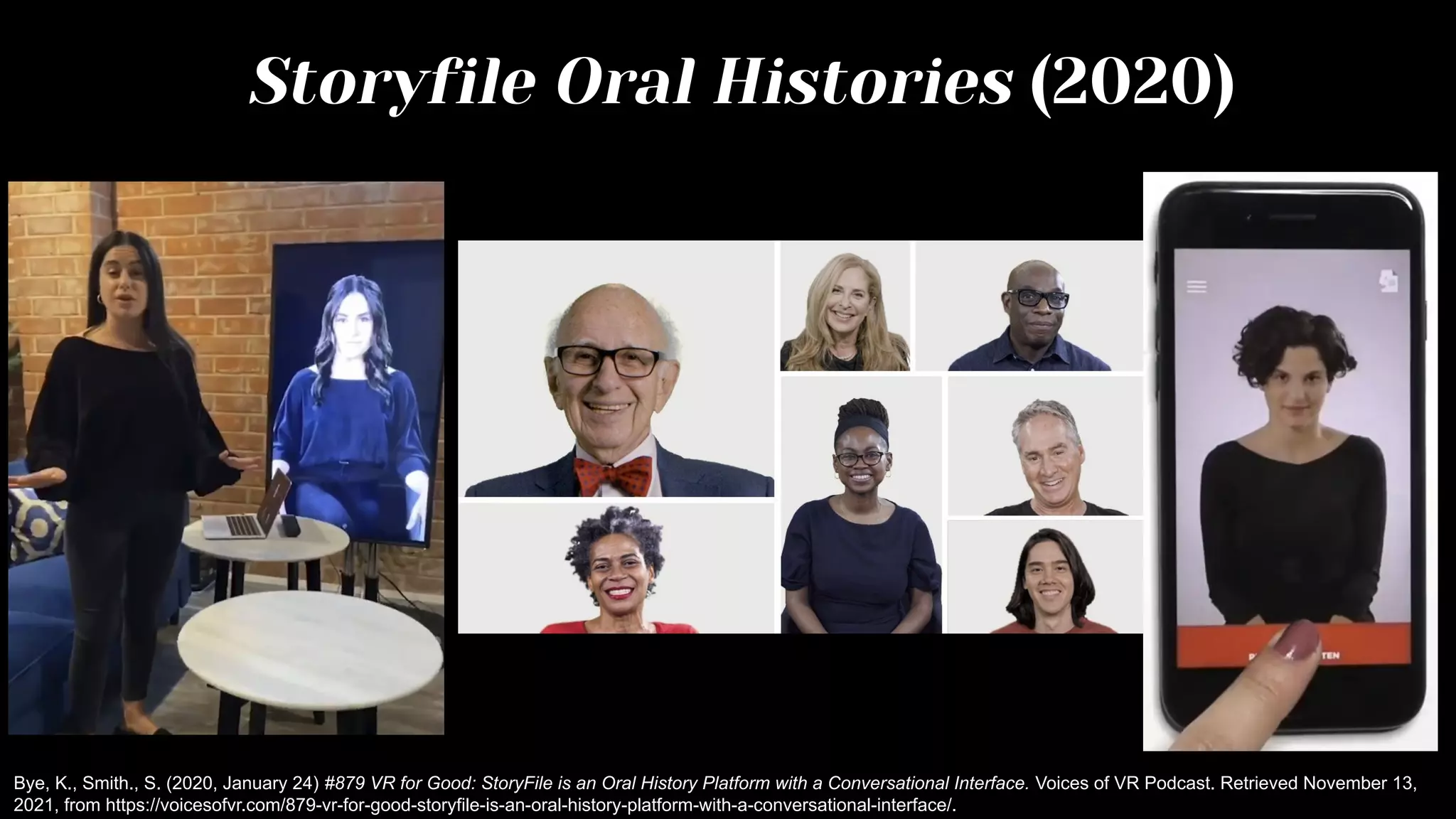 Storyfile Oral Histories (2020)
Bye, K., Smith., S. (2020, January 24) #879 VR for Good: StoryFile is an Oral History Platform with a Conversational Interface. Voices of VR Podcast. Retrieved November 13,
2021, from https://voicesofvr.com/879-vr-for-good-storyfile-is-an-oral-history-platform-with-a-conversational-interface/.
 