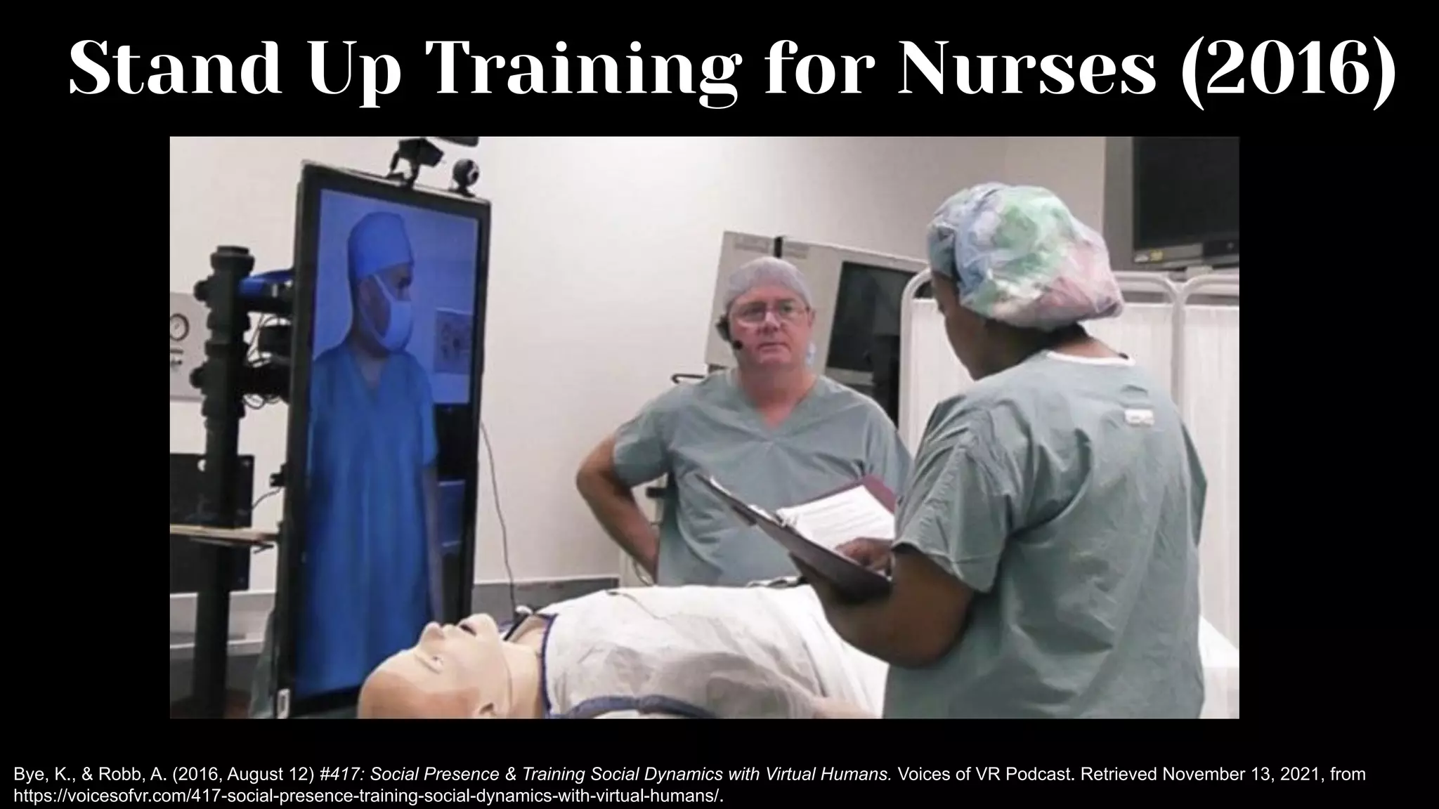 Stand Up Training for Nurses (2016)
Bye, K., & Robb, A. (2016, August 12) #417: Social Presence & Training Social Dynamics with Virtual Humans. Voices of VR Podcast. Retrieved November 13, 2021, from
https://voicesofvr.com/417-social-presence-training-social-dynamics-with-virtual-humans/.
 