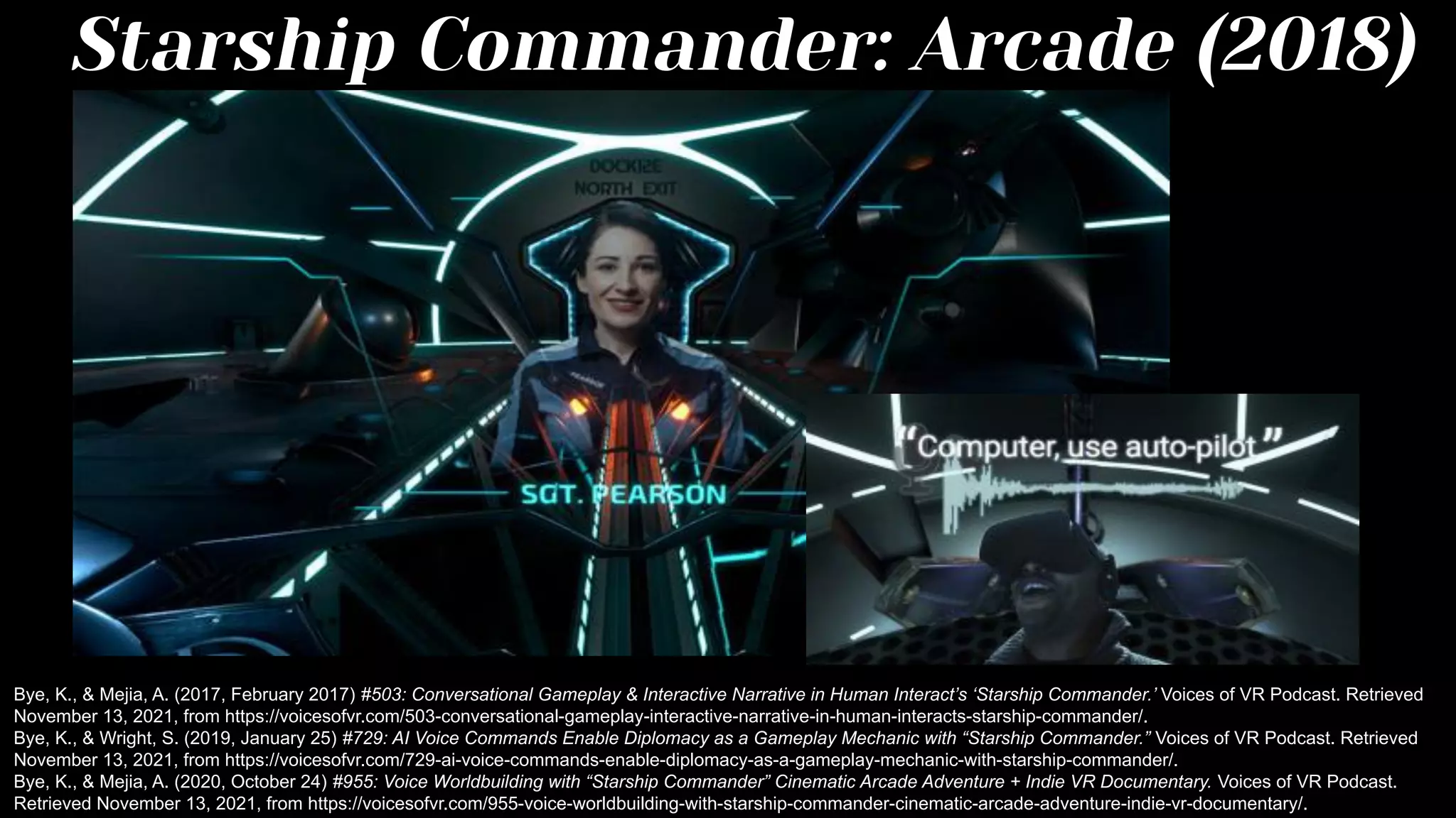 Starship Commander: Arcade (2018)
Bye, K., & Mejia, A. (2017, February 2017) #503: Conversational Gameplay & Interactive Narrative in Human Interact’s ‘Starship Commander.’ Voices of VR Podcast. Retrieved
November 13, 2021, from https://voicesofvr.com/503-conversational-gameplay-interactive-narrative-in-human-interacts-starship-commander/.
Bye, K., & Wright, S. (2019, January 25) #729: AI Voice Commands Enable Diplomacy as a Gameplay Mechanic with “Starship Commander.” Voices of VR Podcast. Retrieved
November 13, 2021, from https://voicesofvr.com/729-ai-voice-commands-enable-diplomacy-as-a-gameplay-mechanic-with-starship-commander/.
Bye, K., & Mejia, A. (2020, October 24) #955: Voice Worldbuilding with “Starship Commander” Cinematic Arcade Adventure + Indie VR Documentary. Voices of VR Podcast.
Retrieved November 13, 2021, from https://voicesofvr.com/955-voice-worldbuilding-with-starship-commander-cinematic-arcade-adventure-indie-vr-documentary/.
 