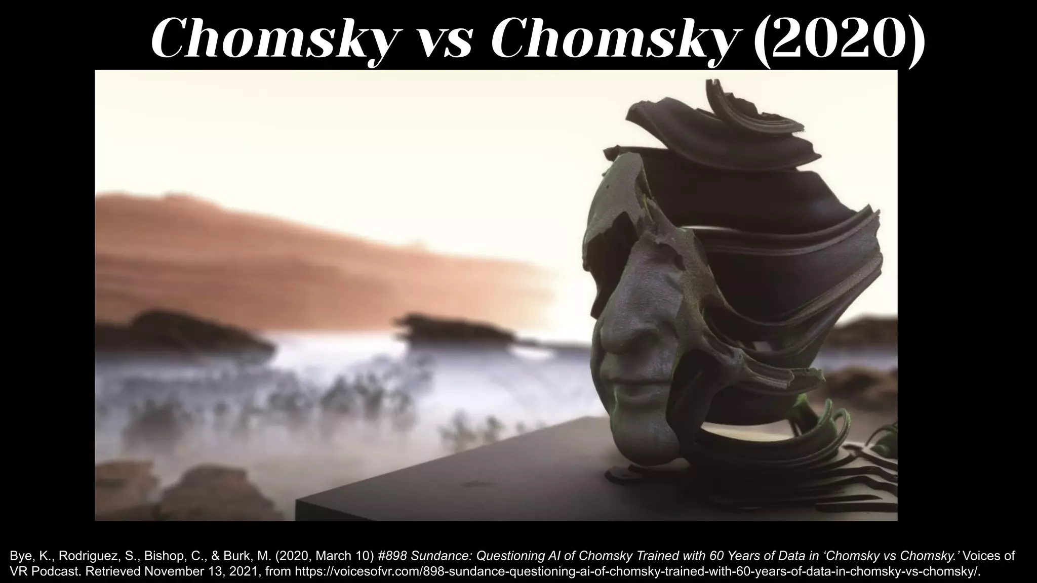 Chomsky vs Chomsky (2020)
Bye, K., Rodriguez, S., Bishop, C., & Burk, M. (2020, March 10) #898 Sundance: Questioning AI of Chomsky Trained with 60 Years of Data in ‘Chomsky vs Chomsky.’ Voices of
VR Podcast. Retrieved November 13, 2021, from https://voicesofvr.com/898-sundance-questioning-ai-of-chomsky-trained-with-60-years-of-data-in-chomsky-vs-chomsky/.
 