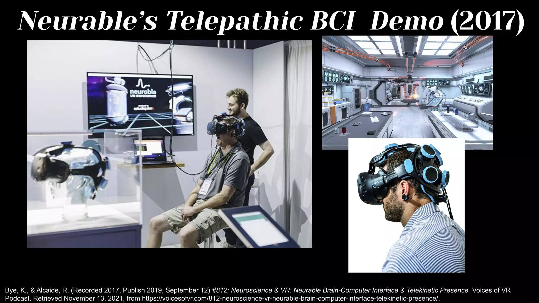 Neurable’s Telepathic BCI Demo (2017)
Bye, K., & Alcaide, R. (Recorded 2017, Publish 2019, September 12) #812: Neuroscience & VR: Neurable Brain-Computer Interface & Telekinetic Presence. Voices of VR
Podcast. Retrieved November 13, 2021, from https://voicesofvr.com/812-neuroscience-vr-neurable-brain-computer-interface-telekinetic-presence/.
 