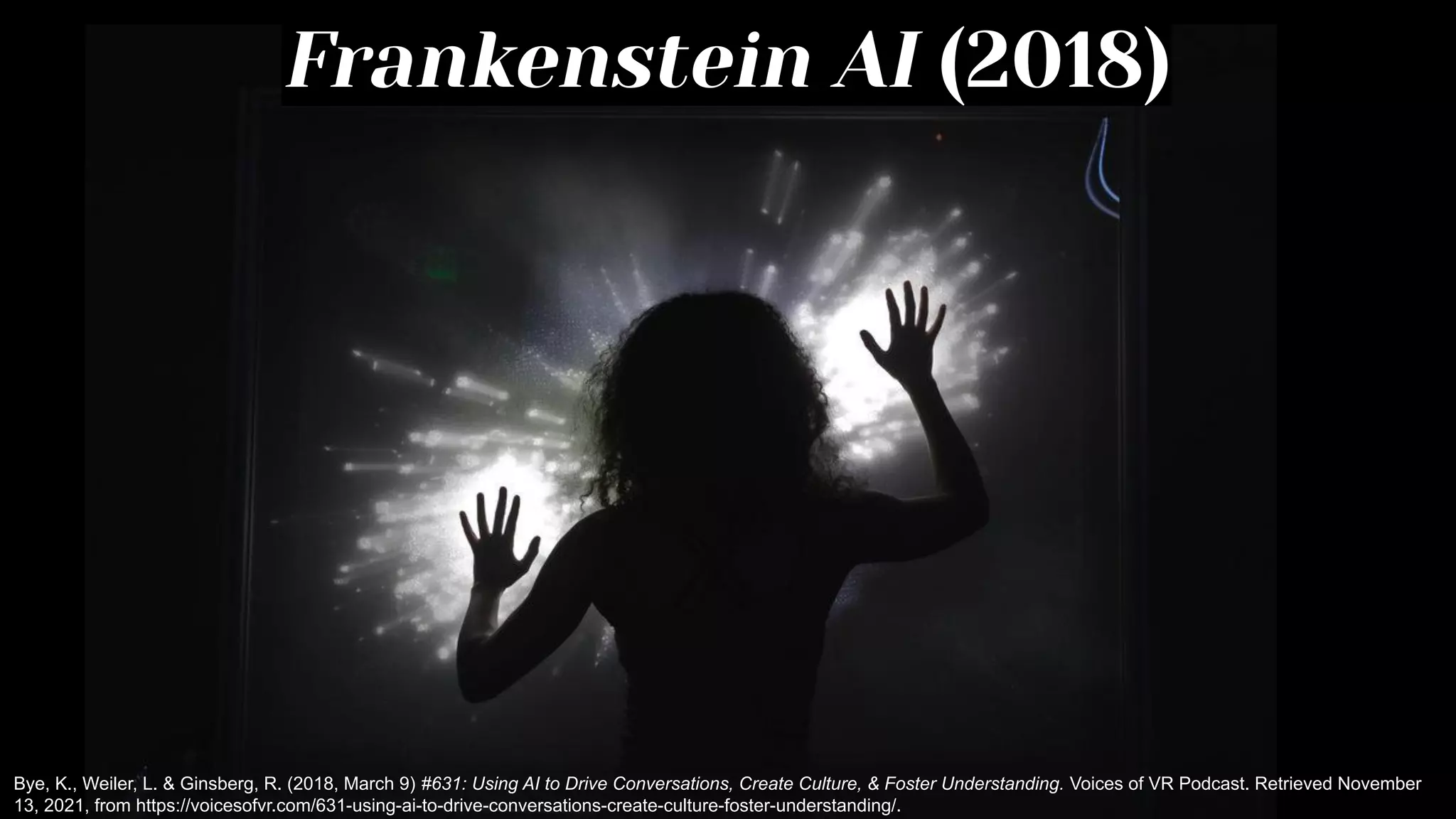 Frankenstein AI (2018)
Bye, K., Weiler, L. & Ginsberg, R. (2018, March 9) #631: Using AI to Drive Conversations, Create Culture, & Foster Understanding. Voices of VR Podcast. Retrieved November
13, 2021, from https://voicesofvr.com/631-using-ai-to-drive-conversations-create-culture-foster-understanding/.
 