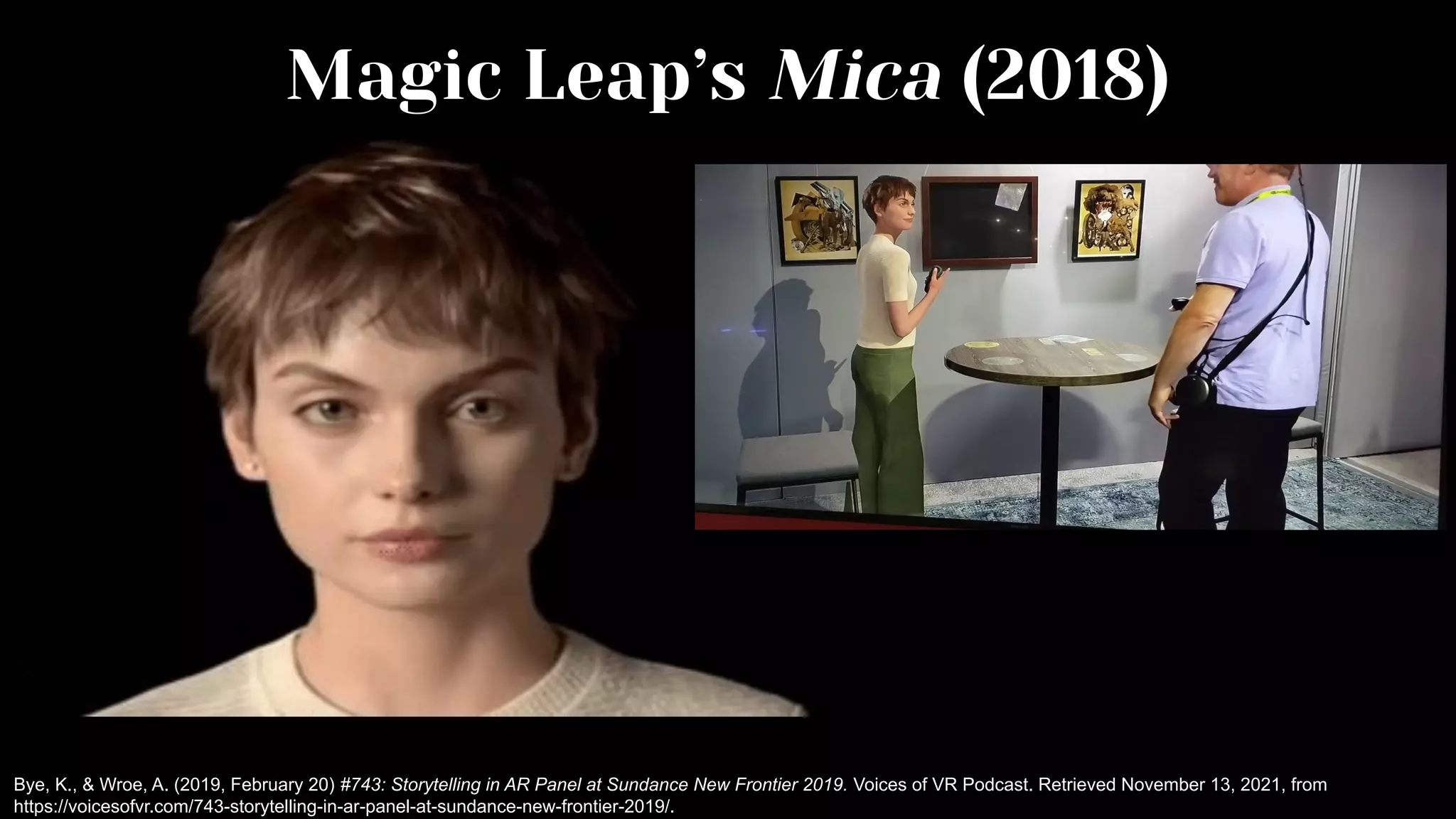 Magic Leap’s Mica (2018)
Bye, K., & Wroe, A. (2019, February 20) #743: Storytelling in AR Panel at Sundance New Frontier 2019. Voices of VR Podcast. Retrieved November 13, 2021, from
https://voicesofvr.com/743-storytelling-in-ar-panel-at-sundance-new-frontier-2019/.
 
