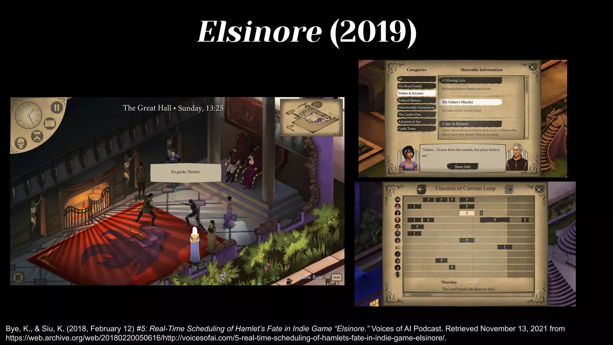 Elsinore (2019)
Bye, K., & Siu, K. (2018, February 12) #5: Real-Time Scheduling of Hamlet’s Fate in Indie Game “Elsinore.” Voices of AI Podcast. Retrieved November 13, 2021 from
https://web.archive.org/web/20180220050616/http://voicesofai.com/5-real-time-scheduling-of-hamlets-fate-in-indie-game-elsinore/.
 