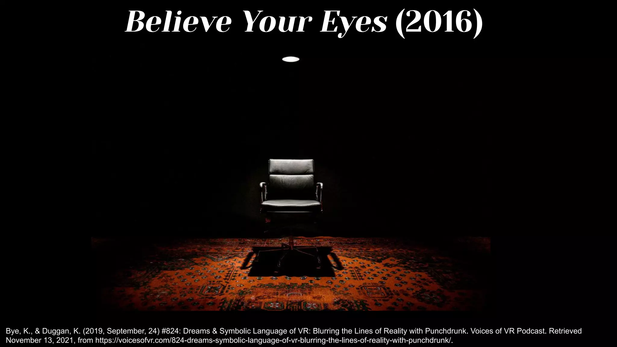 Believe Your Eyes (2016)
Bye, K., & Duggan, K. (2019, September, 24) #824: Dreams & Symbolic Language of VR: Blurring the Lines of Reality with Punchdrunk. Voices of VR Podcast. Retrieved
November 13, 2021, from https://voicesofvr.com/824-dreams-symbolic-language-of-vr-blurring-the-lines-of-reality-with-punchdrunk/.
 