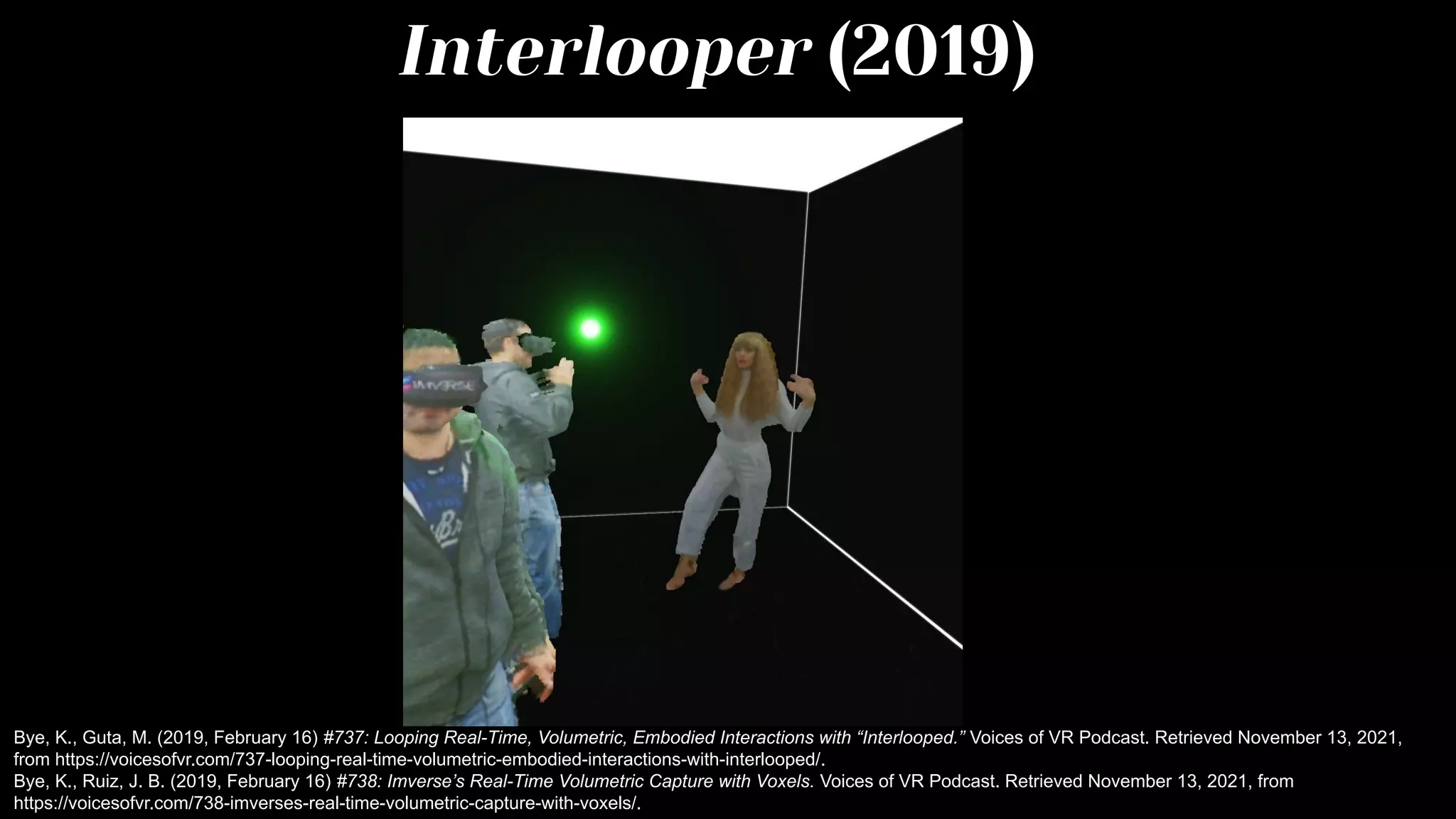 Interlooper (2019)
Bye, K., Guta, M. (2019, February 16) #737: Looping Real-Time, Volumetric, Embodied Interactions with “Interlooped.” Voices of VR Podcast. Retrieved November 13, 2021,
from https://voicesofvr.com/737-looping-real-time-volumetric-embodied-interactions-with-interlooped/.
Bye, K., Ruiz, J. B. (2019, February 16) #738: Imverse’s Real-Time Volumetric Capture with Voxels. Voices of VR Podcast. Retrieved November 13, 2021, from
https://voicesofvr.com/738-imverses-real-time-volumetric-capture-with-voxels/.
 