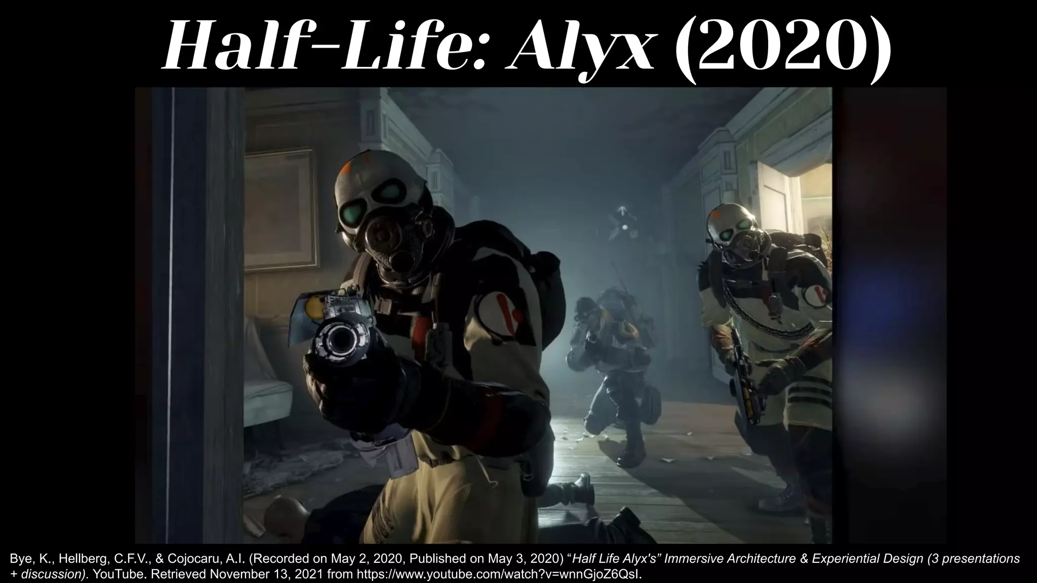 Half-Life: Alyx (2020)
Bye, K., Hellberg, C.F.V., & Cojocaru, A.I. (Recorded on May 2, 2020, Published on May 3, 2020) “Half Life Alyx's” Immersive Architecture & Experiential Design (3 presentations
+ discussion). YouTube. Retrieved November 13, 2021 from https://www.youtube.com/watch?v=wnnGjoZ6QsI.
 