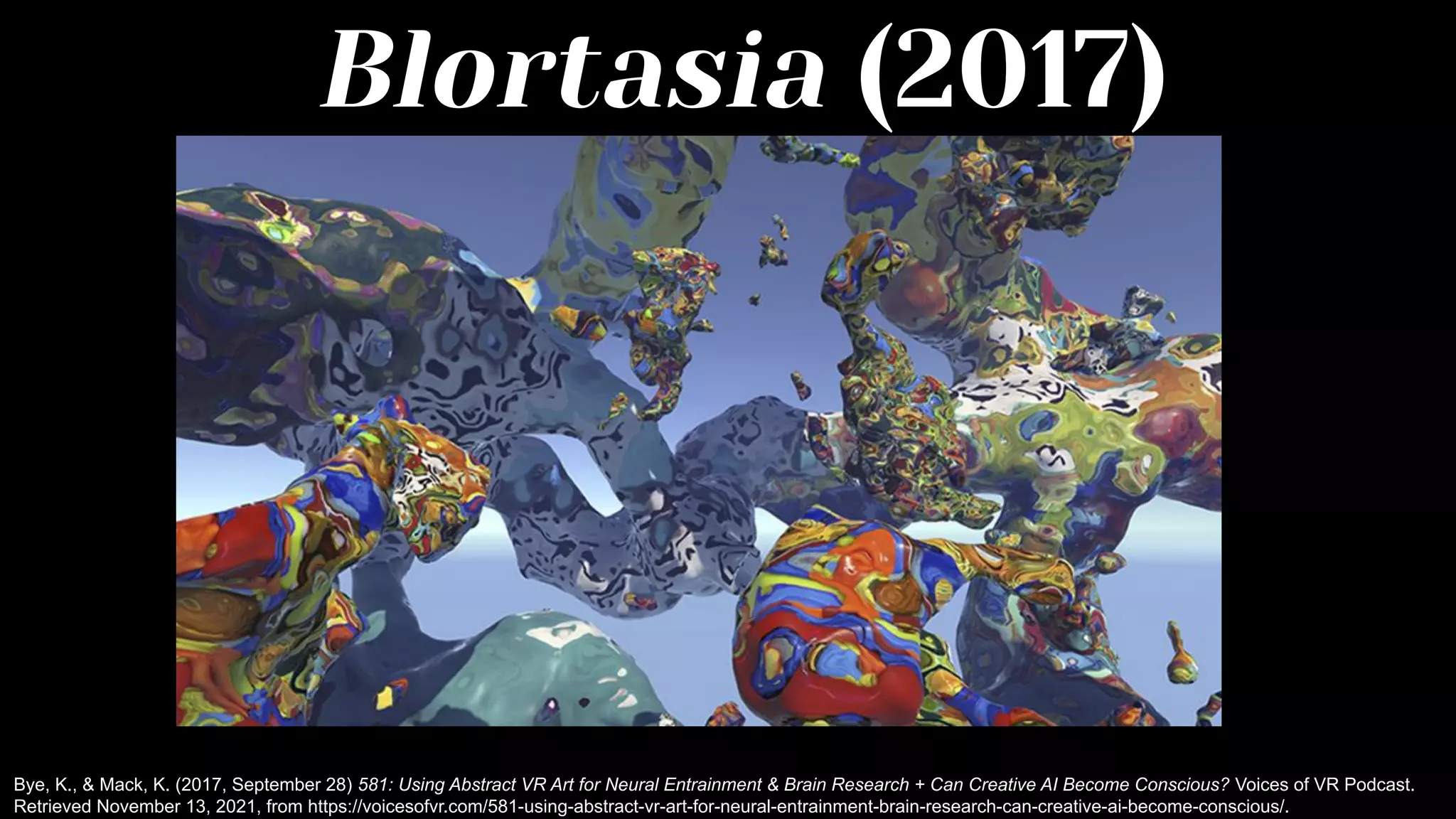 Blortasia (2017)
Bye, K., & Mack, K. (2017, September 28) 581: Using Abstract VR Art for Neural Entrainment & Brain Research + Can Creative AI Become Conscious? Voices of VR Podcast.
Retrieved November 13, 2021, from https://voicesofvr.com/581-using-abstract-vr-art-for-neural-entrainment-brain-research-can-creative-ai-become-conscious/.
 
