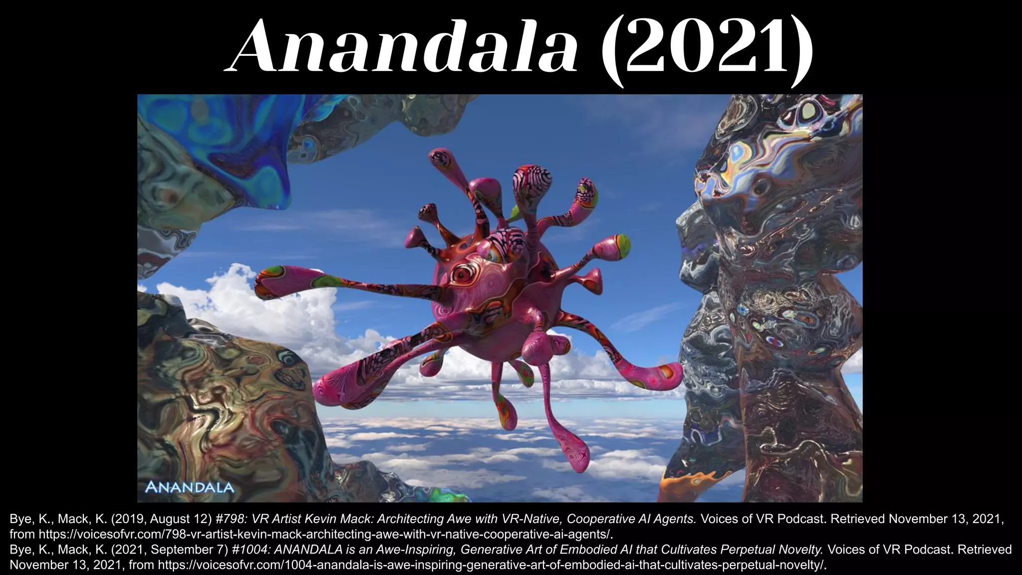 Anandala (2021)
Bye, K., Mack, K. (2019, August 12) #798: VR Artist Kevin Mack: Architecting Awe with VR-Native, Cooperative AI Agents. Voices of VR Podcast. Retrieved November 13, 2021,
from https://voicesofvr.com/798-vr-artist-kevin-mack-architecting-awe-with-vr-native-cooperative-ai-agents/.
Bye, K., Mack, K. (2021, September 7) #1004: ANANDALA is an Awe-Inspiring, Generative Art of Embodied AI that Cultivates Perpetual Novelty. Voices of VR Podcast. Retrieved
November 13, 2021, from https://voicesofvr.com/1004-anandala-is-awe-inspiring-generative-art-of-embodied-ai-that-cultivates-perpetual-novelty/.
 