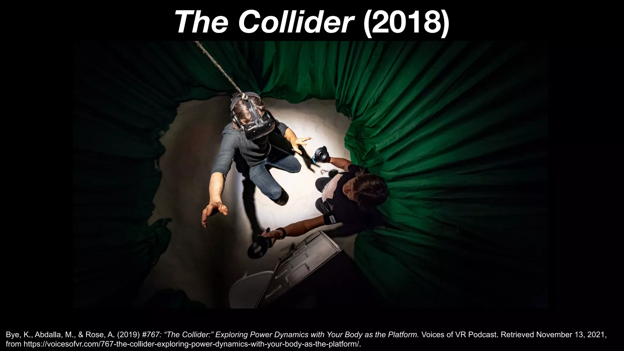The Collider (2018)
Bye, K., Abdalla, M., & Rose, A. (2019) #767: “The Collider:” Exploring Power Dynamics with Your Body as the Platform. Voices of VR Podcast. Retrieved November 13, 2021,
from https://voicesofvr.com/767-the-collider-exploring-power-dynamics-with-your-body-as-the-platform/.
 