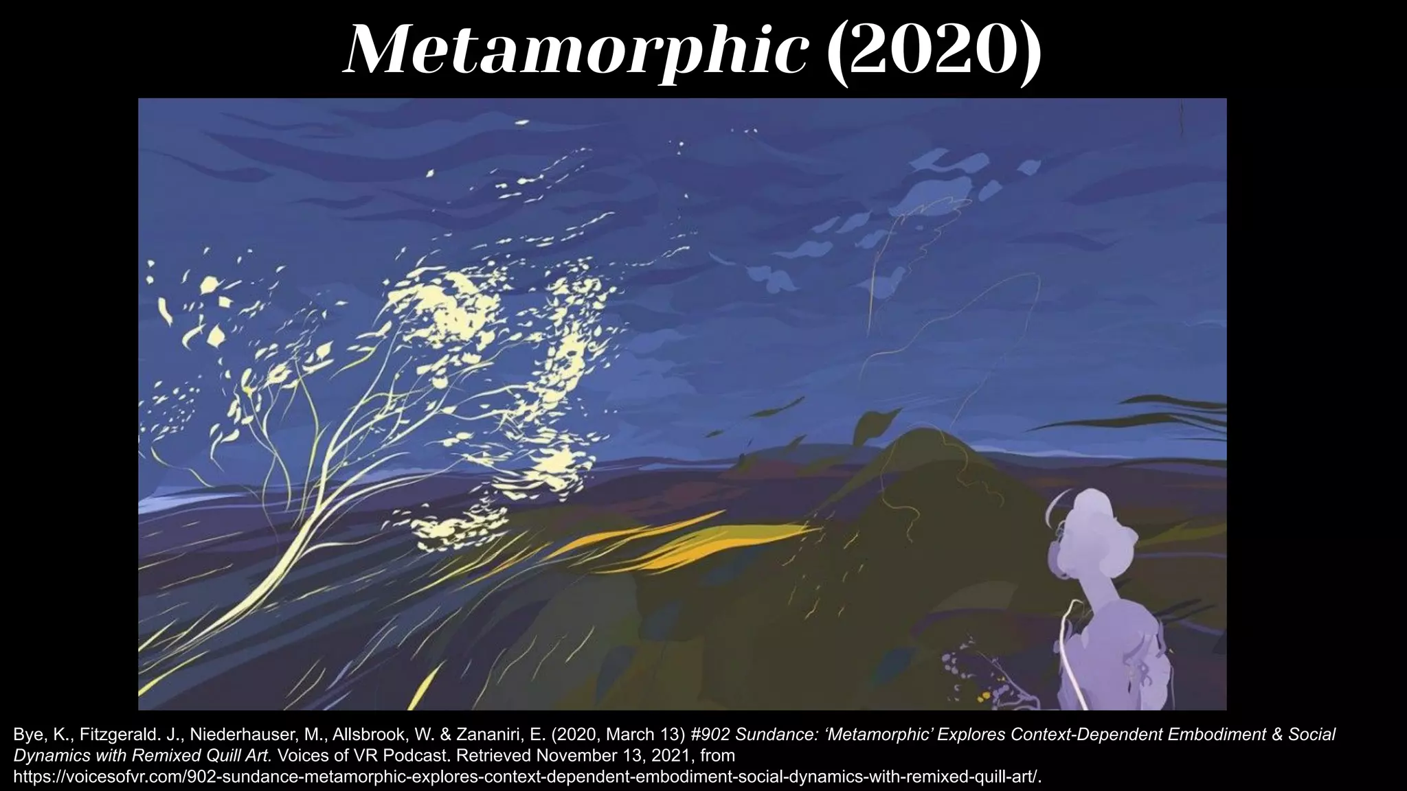 Metamorphic (2020)
Bye, K., Fitzgerald. J., Niederhauser, M., Allsbrook, W. & Zananiri, E. (2020, March 13) #902 Sundance: ‘Metamorphic’ Explores Context-Dependent Embodiment & Social
Dynamics with Remixed Quill Art. Voices of VR Podcast. Retrieved November 13, 2021, from
https://voicesofvr.com/902-sundance-metamorphic-explores-context-dependent-embodiment-social-dynamics-with-remixed-quill-art/.
 