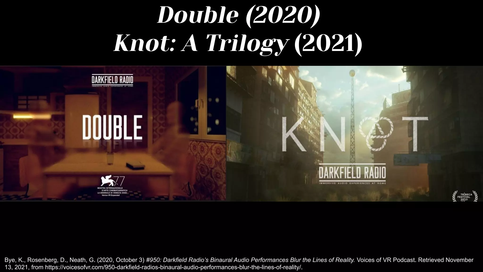 Double (2020)
Knot: A Trilogy (2021)
Bye, K., Rosenberg, D., Neath, G. (2020, October 3) #950: Darkfield Radio’s Binaural Audio Performances Blur the Lines of Reality. Voices of VR Podcast. Retrieved November
13, 2021, from https://voicesofvr.com/950-darkfield-radios-binaural-audio-performances-blur-the-lines-of-reality/.
 