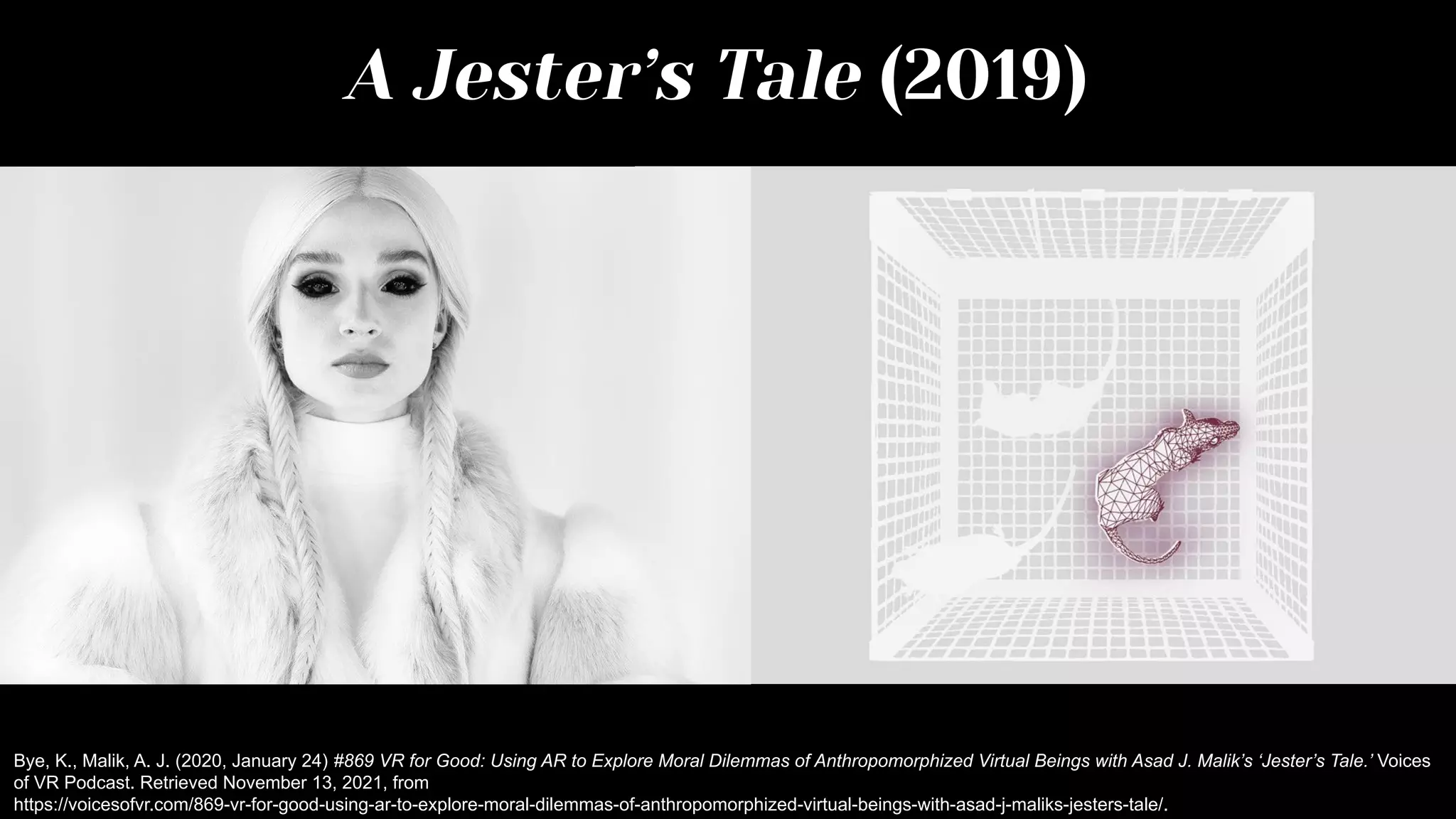 A Jester’s Tale (2019)
Bye, K., Malik, A. J. (2020, January 24) #869 VR for Good: Using AR to Explore Moral Dilemmas of Anthropomorphized Virtual Beings with Asad J. Malik’s ‘Jester’s Tale.’ Voices
of VR Podcast. Retrieved November 13, 2021, from
https://voicesofvr.com/869-vr-for-good-using-ar-to-explore-moral-dilemmas-of-anthropomorphized-virtual-beings-with-asad-j-maliks-jesters-tale/.
 