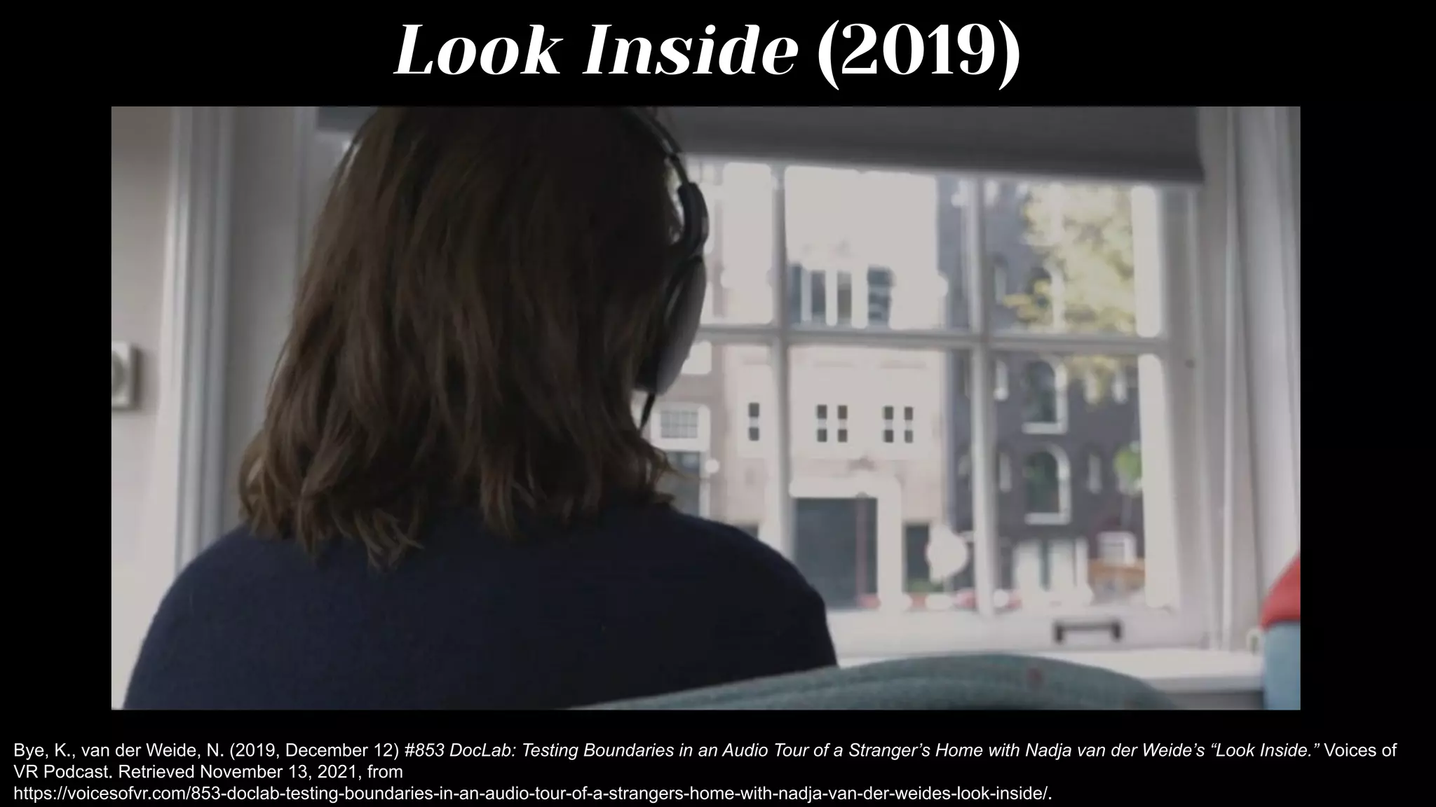 Look Inside (2019)
Bye, K., van der Weide, N. (2019, December 12) #853 DocLab: Testing Boundaries in an Audio Tour of a Stranger’s Home with Nadja van der Weide’s “Look Inside.” Voices of
VR Podcast. Retrieved November 13, 2021, from
https://voicesofvr.com/853-doclab-testing-boundaries-in-an-audio-tour-of-a-strangers-home-with-nadja-van-der-weides-look-inside/.
 