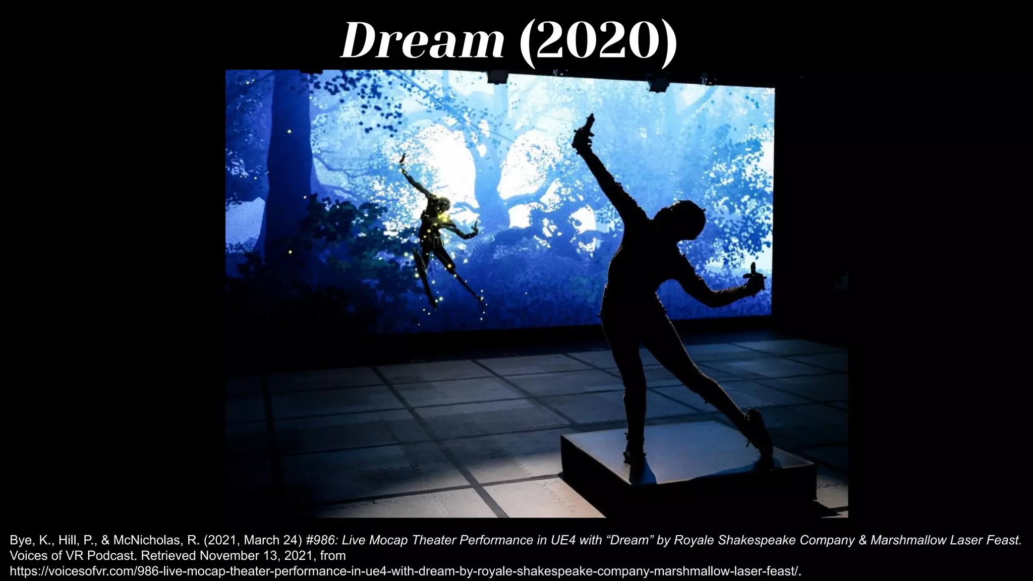 Dream (2020)
Bye, K., Hill, P., & McNicholas, R. (2021, March 24) #986: Live Mocap Theater Performance in UE4 with “Dream” by Royale Shakespeake Company & Marshmallow Laser Feast.
Voices of VR Podcast. Retrieved November 13, 2021, from
https://voicesofvr.com/986-live-mocap-theater-performance-in-ue4-with-dream-by-royale-shakespeake-company-marshmallow-laser-feast/.
 