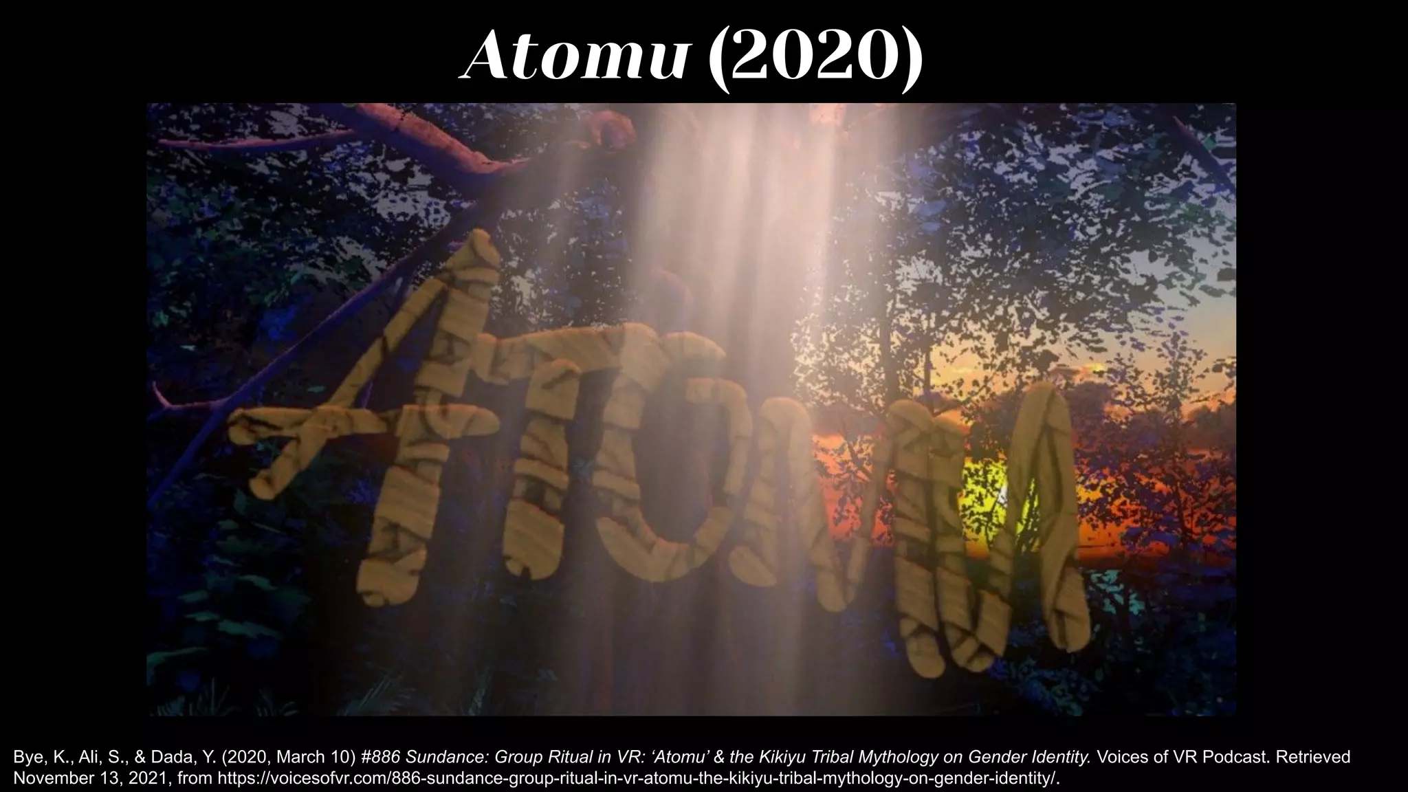 Atomu (2020)
Bye, K., Ali, S., & Dada, Y. (2020, March 10) #886 Sundance: Group Ritual in VR: ‘Atomu’ & the Kikiyu Tribal Mythology on Gender Identity. Voices of VR Podcast. Retrieved
November 13, 2021, from https://voicesofvr.com/886-sundance-group-ritual-in-vr-atomu-the-kikiyu-tribal-mythology-on-gender-identity/.
 
