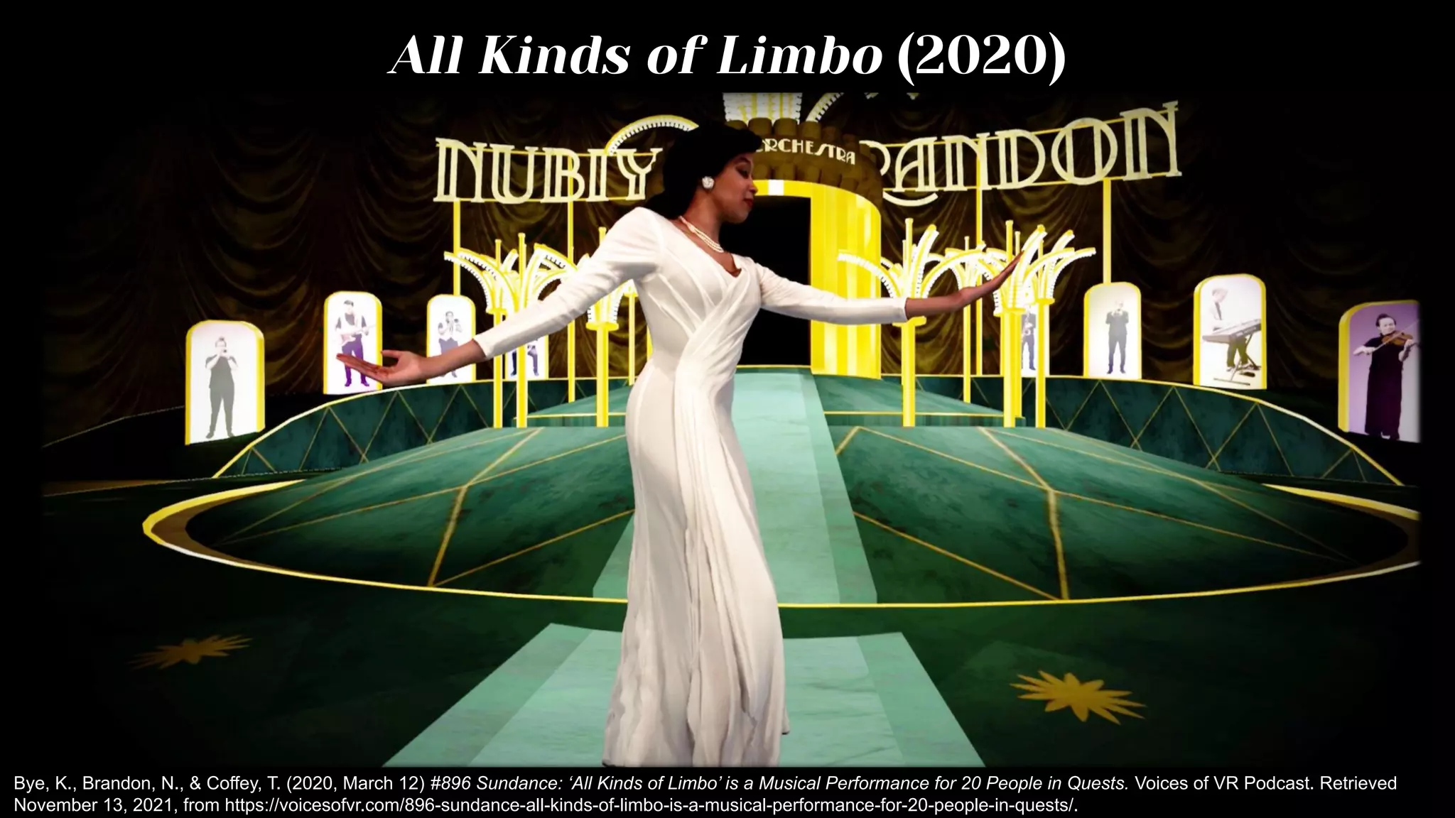 All Kinds of Limbo (2020)
Bye, K., Brandon, N., & Coffey, T. (2020, March 12) #896 Sundance: ‘All Kinds of Limbo’ is a Musical Performance for 20 People in Quests. Voices of VR Podcast. Retrieved
November 13, 2021, from https://voicesofvr.com/896-sundance-all-kinds-of-limbo-is-a-musical-performance-for-20-people-in-quests/.
 