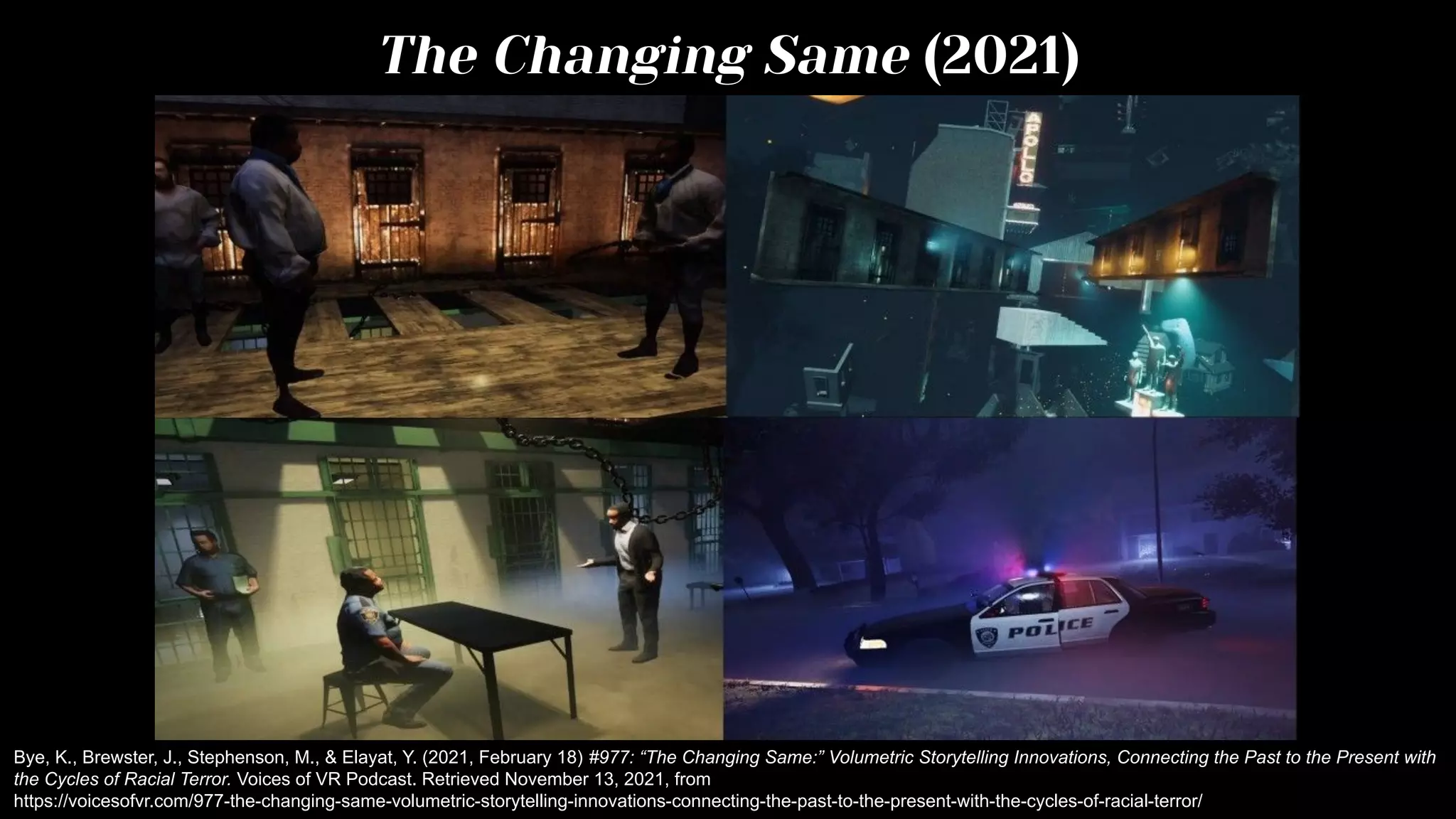 The Changing Same (2021)
Bye, K., Brewster, J., Stephenson, M., & Elayat, Y. (2021, February 18) #977: “The Changing Same:” Volumetric Storytelling Innovations, Connecting the Past to the Present with
the Cycles of Racial Terror. Voices of VR Podcast. Retrieved November 13, 2021, from
https://voicesofvr.com/977-the-changing-same-volumetric-storytelling-innovations-connecting-the-past-to-the-present-with-the-cycles-of-racial-terror/
 
