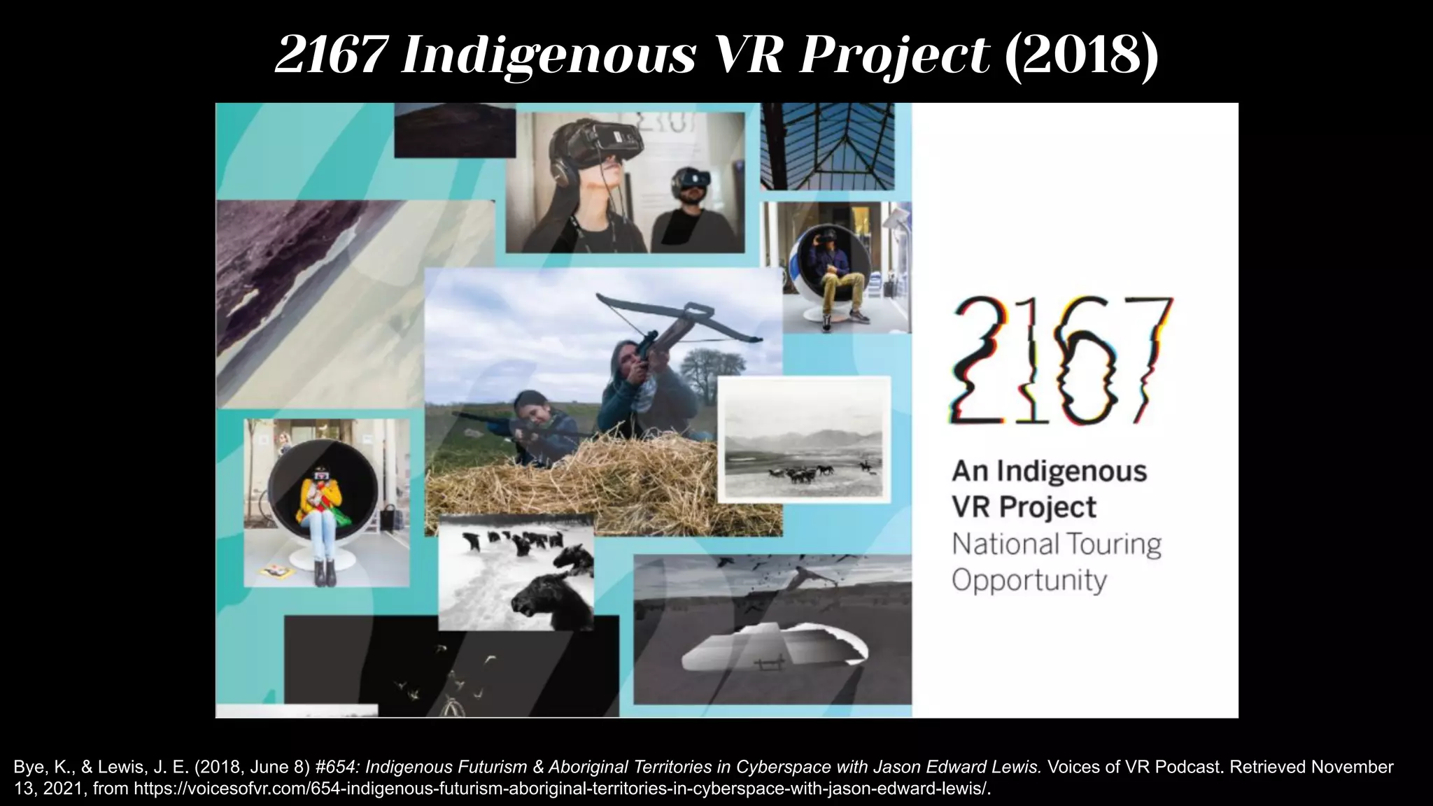 2167 Indigenous VR Project (2018)
Bye, K., & Lewis, J. E. (2018, June 8) #654: Indigenous Futurism & Aboriginal Territories in Cyberspace with Jason Edward Lewis. Voices of VR Podcast. Retrieved November
13, 2021, from https://voicesofvr.com/654-indigenous-futurism-aboriginal-territories-in-cyberspace-with-jason-edward-lewis/.
 