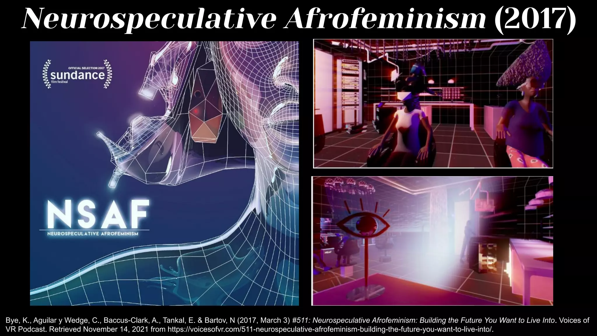 Neurospeculative Afrofeminism (2017)
Bye, K., Aguilar y Wedge, C., Baccus-Clark, A., Tankal, E. & Bartov, N (2017, March 3) #511: Neurospeculative Afrofeminism: Building the Future You Want to Live Into. Voices of
VR Podcast. Retrieved November 14, 2021 from https://voicesofvr.com/511-neurospeculative-afrofeminism-building-the-future-you-want-to-live-into/.
 