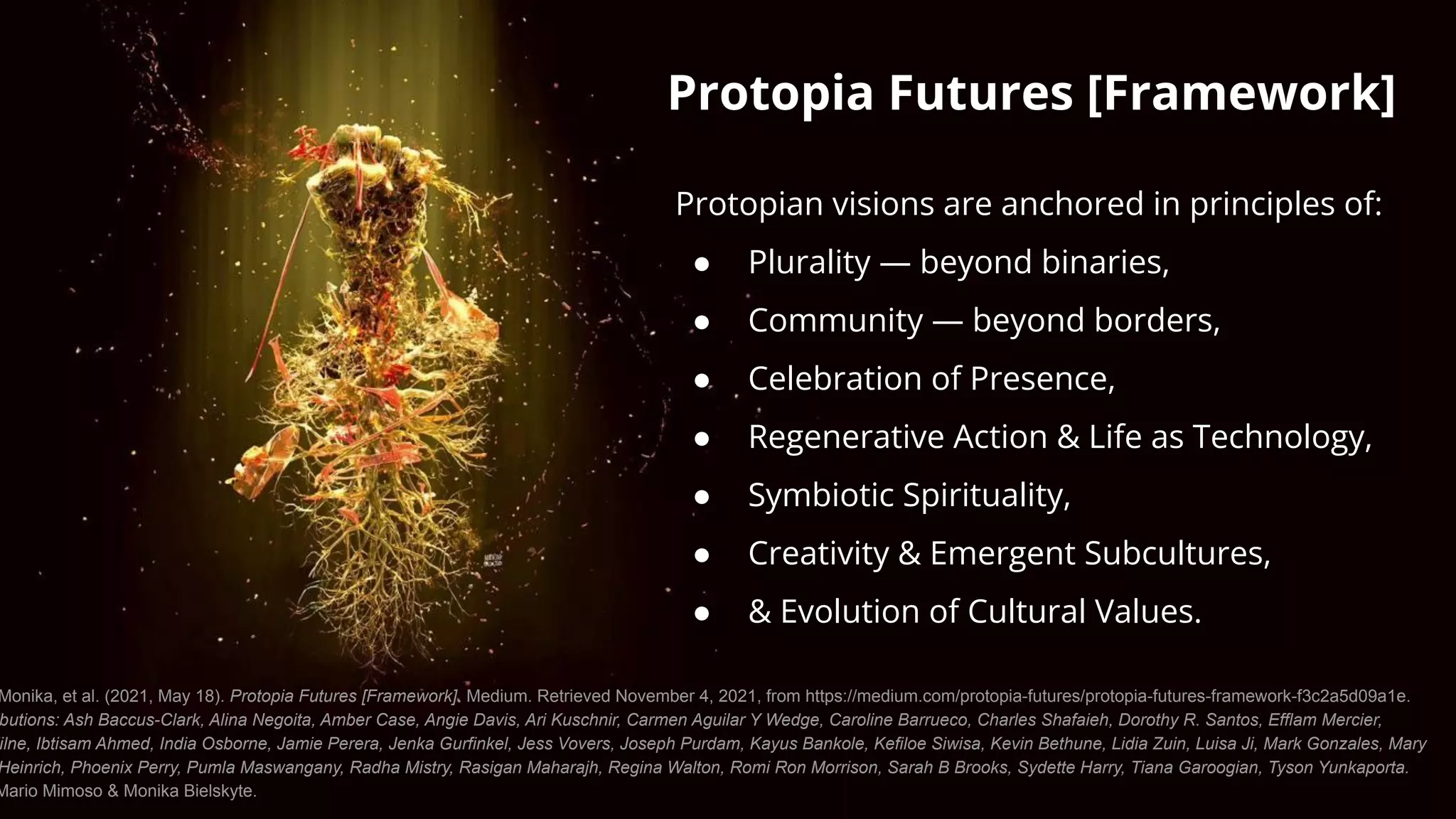 Protopia Futures [Framework]
Protopian visions are anchored in principles of:
● Plurality — beyond binaries,
● Community — beyond borders,
● Celebration of Presence,
● Regenerative Action & Life as Technology,
● Symbiotic Spirituality,
● Creativity & Emergent Subcultures,
● & Evolution of Cultural Values.
Monika, et al. (2021, May 18). Protopia Futures [Framework]. Medium. Retrieved November 4, 2021, from https://medium.com/protopia-futures/protopia-futures-framework-f3c2a5d09a1e.
butions: Ash Baccus-Clark, Alina Negoita, Amber Case, Angie Davis, Ari Kuschnir, Carmen Aguilar Y Wedge, Caroline Barrueco, Charles Shafaieh, Dorothy R. Santos, Efflam Mercier,
ilne, Ibtisam Ahmed, India Osborne, Jamie Perera, Jenka Gurfinkel, Jess Vovers, Joseph Purdam, Kayus Bankole, Kefiloe Siwisa, Kevin Bethune, Lidia Zuin, Luisa Ji, Mark Gonzales, Mary
Heinrich, Phoenix Perry, Pumla Maswangany, Radha Mistry, Rasigan Maharajh, Regina Walton, Romi Ron Morrison, Sarah B Brooks, Sydette Harry, Tiana Garoogian, Tyson Yunkaporta.
Mario Mimoso & Monika Bielskyte.
 