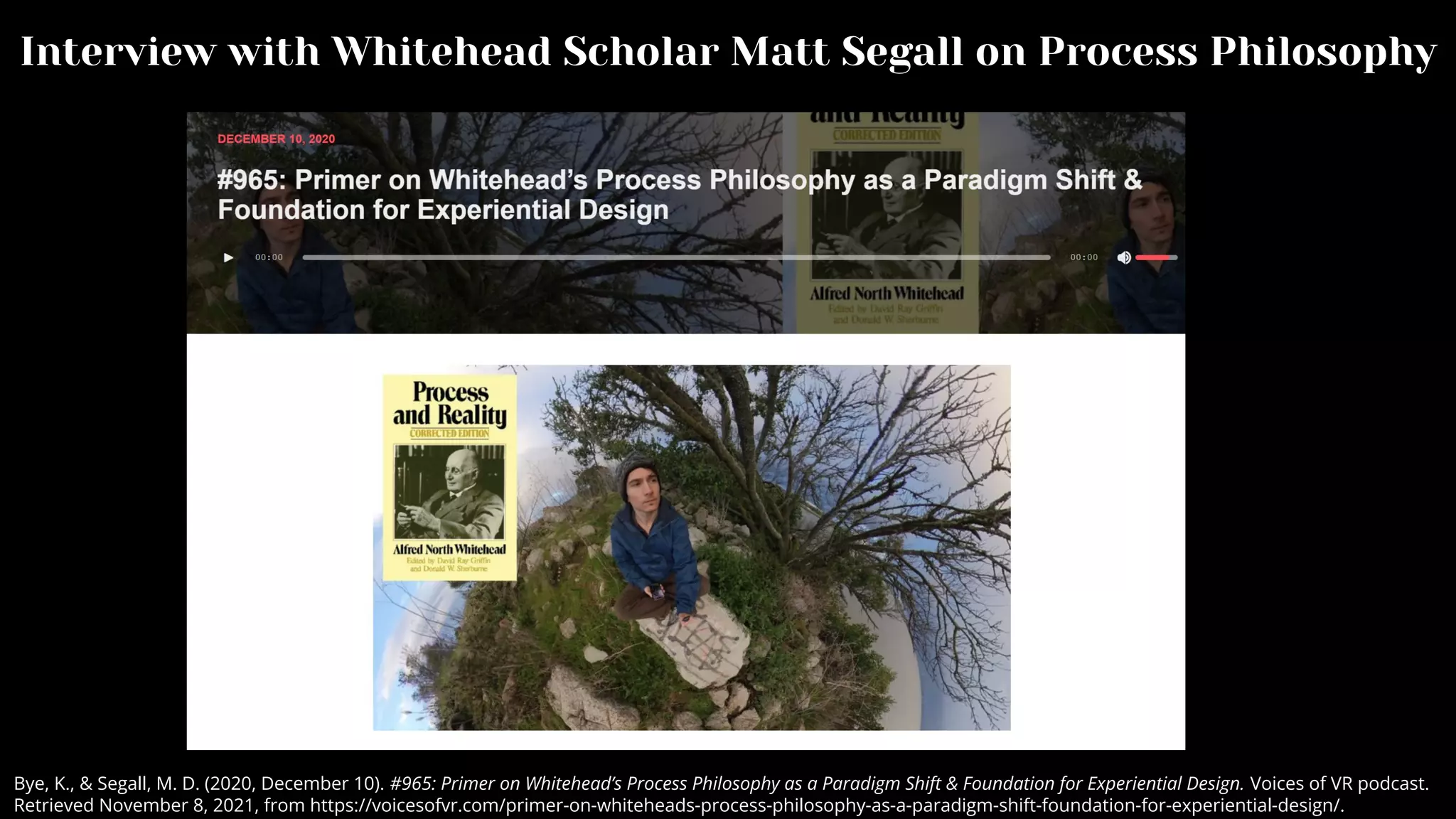 Interview with Whitehead Scholar Matt Segall on Process Philosophy
Bye, K., & Segall, M. D. (2020, December 10). #965: Primer on Whitehead’s Process Philosophy as a Paradigm Shift & Foundation for Experiential Design. Voices of VR podcast.
Retrieved November 8, 2021, from https://voicesofvr.com/primer-on-whiteheads-process-philosophy-as-a-paradigm-shift-foundation-for-experiential-design/.
 