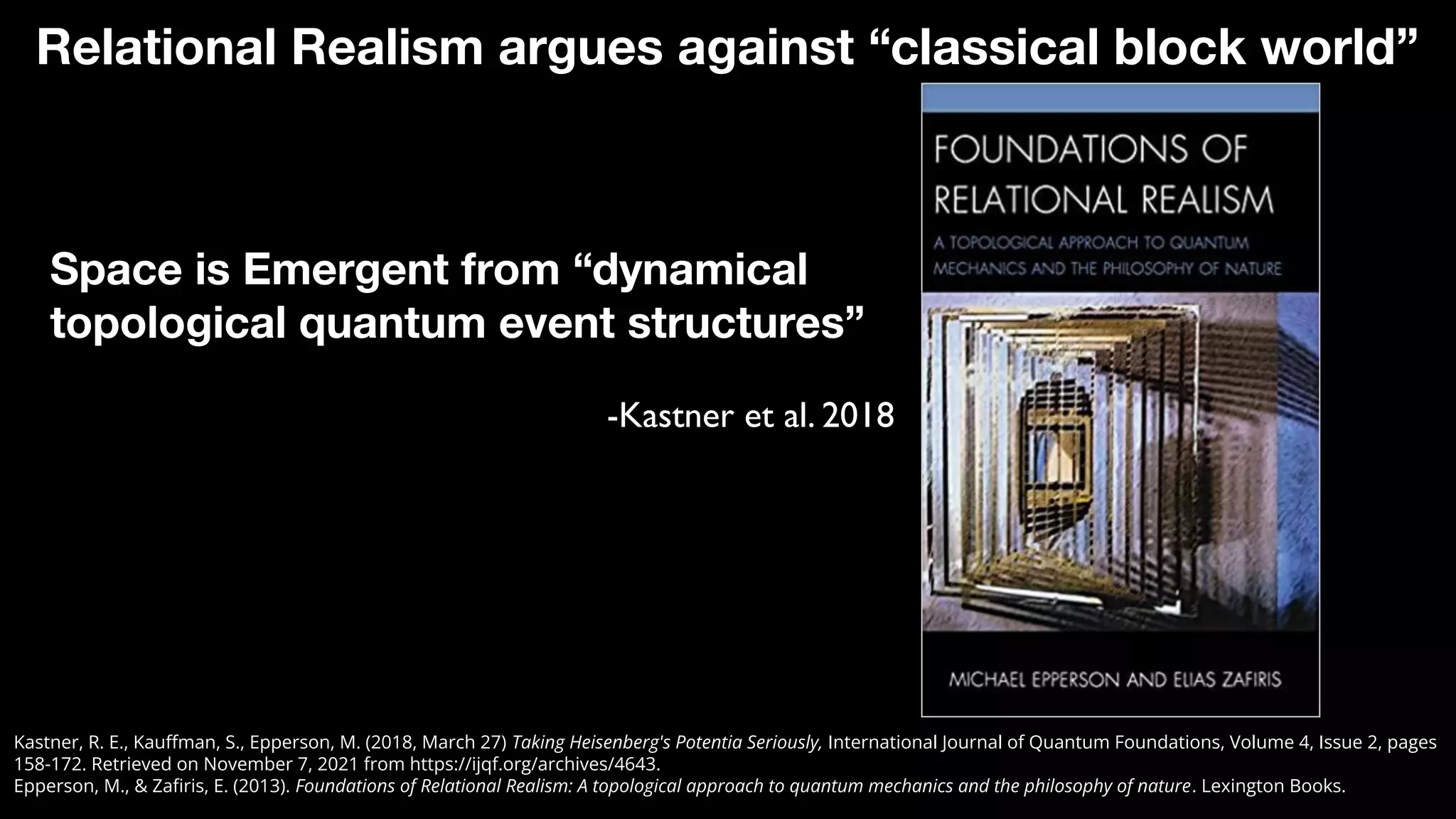 Space is Emergent from “dynamical
topological quantum event structures”
-Kastner et al. 2018
Relational Realism argues against “classical block world”
Kastner, R. E., Kauﬀman, S., Epperson, M. (2018, March 27) Taking Heisenberg's Potentia Seriously, International Journal of Quantum Foundations, Volume 4, Issue 2, pages
158-172. Retrieved on November 7, 2021 from https://ijqf.org/archives/4643.
Epperson, M., & Zaﬁris, E. (2013). Foundations of Relational Realism: A topological approach to quantum mechanics and the philosophy of nature. Lexington Books.
 