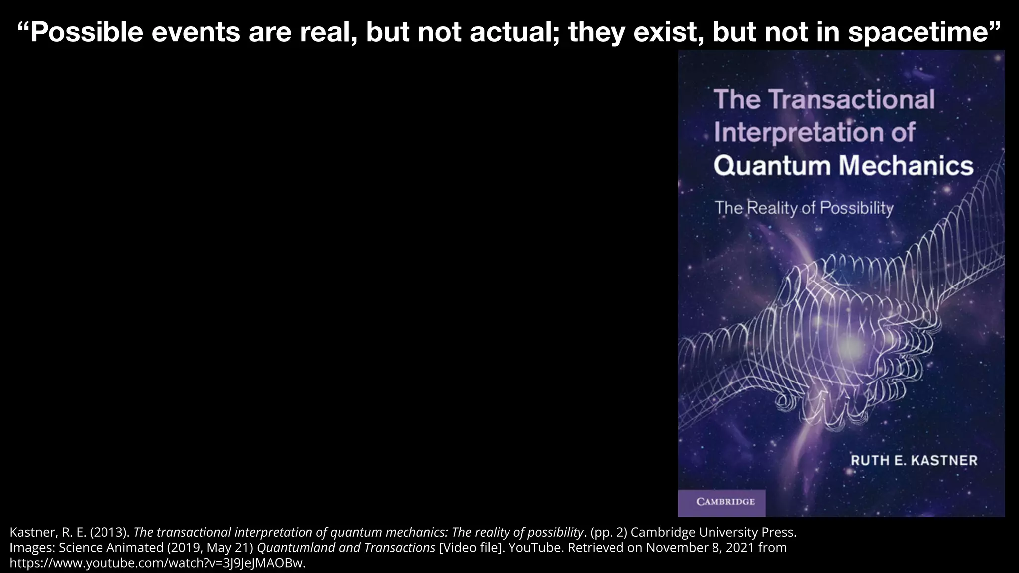 Kastner, R. E. (2013). The transactional interpretation of quantum mechanics: The reality of possibility. (pp. 2) Cambridge University Press.
Images: Science Animated (2019, May 21) Quantumland and Transactions [Video ﬁle]. YouTube. Retrieved on November 8, 2021 from
https://www.youtube.com/watch?v=3J9JeJMAOBw.
“Possible events are real, but not actual; they exist, but not in spacetime”
 