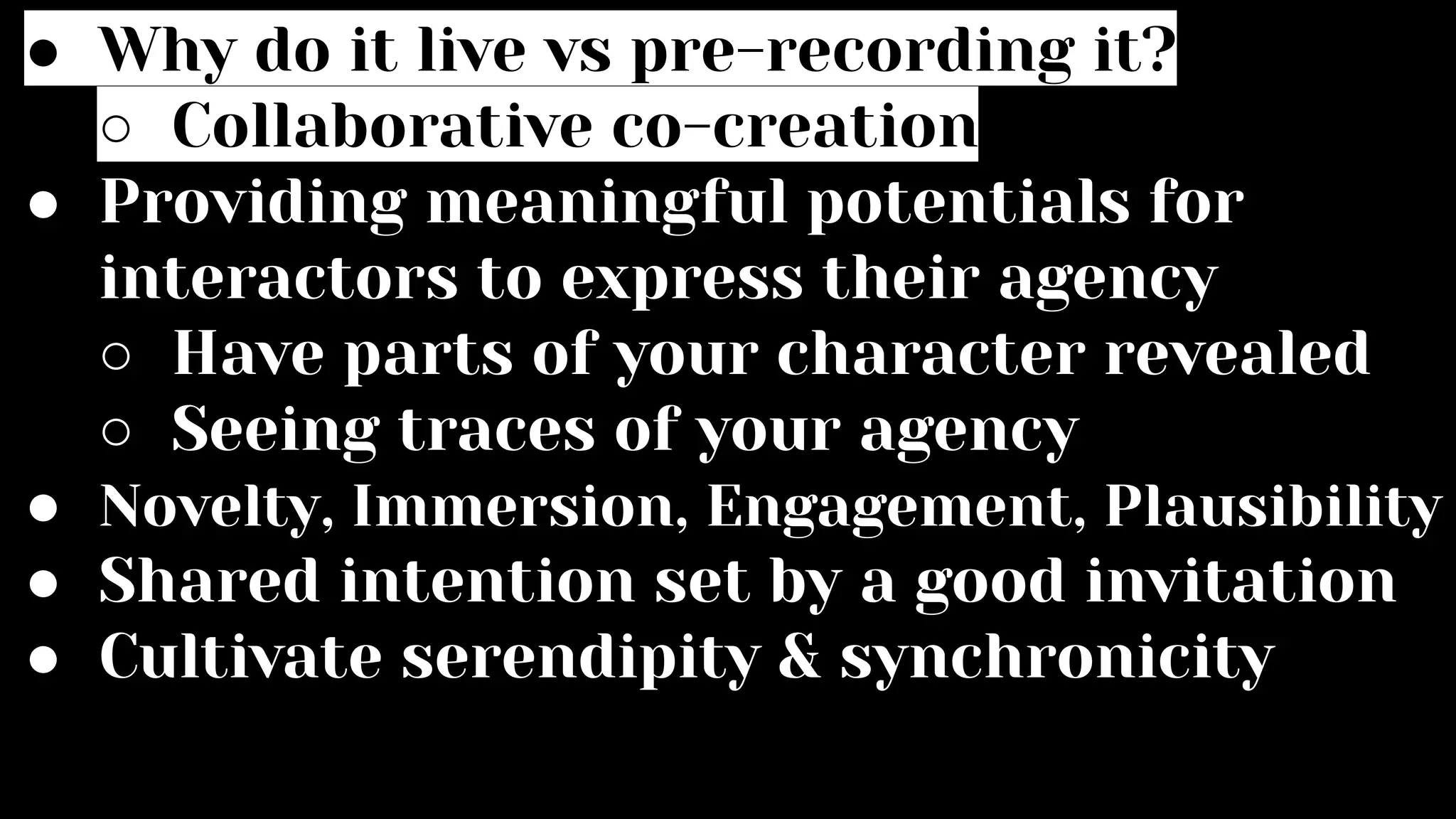 ● Why do it live vs pre-recording it?
○ Collaborative co-creation
● Providing meaningful potentials for
interactors to express their agency
○ Have parts of your character revealed
○ Seeing traces of your agency
● Novelty, Immersion, Engagement, Plausibility
● Shared intention set by a good invitation
● Cultivate serendipity & synchronicity
 