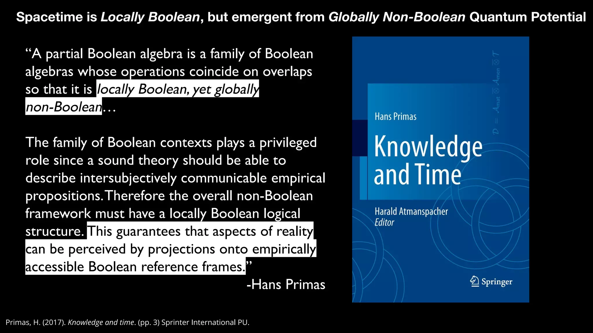 Primas, H. (2017). Knowledge and time. (pp. 3) Sprinter International PU.
Spacetime is Locally Boolean, but emergent from Globally Non-Boolean Quantum Potential
“A partial Boolean algebra is a family of Boolean
algebras whose operations coincide on overlaps
so that it is locally Boolean, yet globally
non-Boolean…
The family of Boolean contexts plays a privileged
role since a sound theory should be able to
describe intersubjectively communicable empirical
propositions.Therefore the overall non-Boolean
framework must have a locally Boolean logical
structure. This guarantees that aspects of reality
can be perceived by projections onto empirically
accessible Boolean reference frames.”
-Hans Primas
 