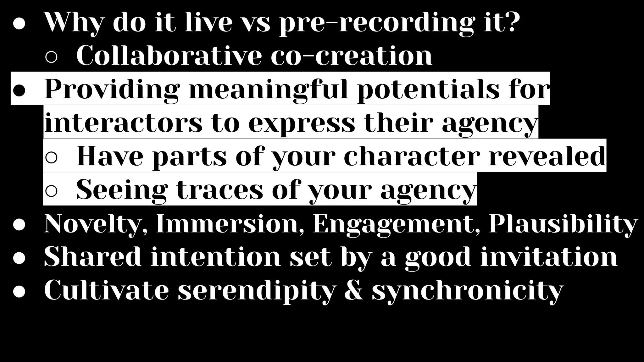 ● Why do it live vs pre-recording it?
○ Collaborative co-creation
● Providing meaningful potentials for
interactors to express their agency
○ Have parts of your character revealed
○ Seeing traces of your agency
● Novelty, Immersion, Engagement, Plausibility
● Shared intention set by a good invitation
● Cultivate serendipity & synchronicity
 