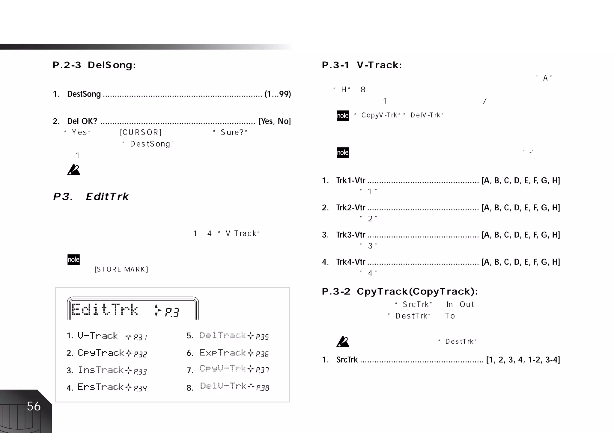 1. DestSong ................................................................... (1...99)


     2. Del OK? ................................................................. [Yes, No]




                                                                                                1. Trk1-Vtr ............................................... [A, B, C, D, E, F, G, H]


                                                                                                2. Trk2-Vtr ............................................... [A, B, C, D, E, F, G, H]


                                                                                                3. Trk3-Vtr ............................................... [A, B, C, D, E, F, G, H]


                                                                                                4. Trk4-Vtr ............................................... [A, B, C, D, E, F, G, H]




          1.                                          5.

          2.                                          6.
                                                                                                1. SrcTrk .................................................... [1, 2, 3, 4, 1-2, 3-4]
          3.                                          7.

          4.                                          8.

56
 
