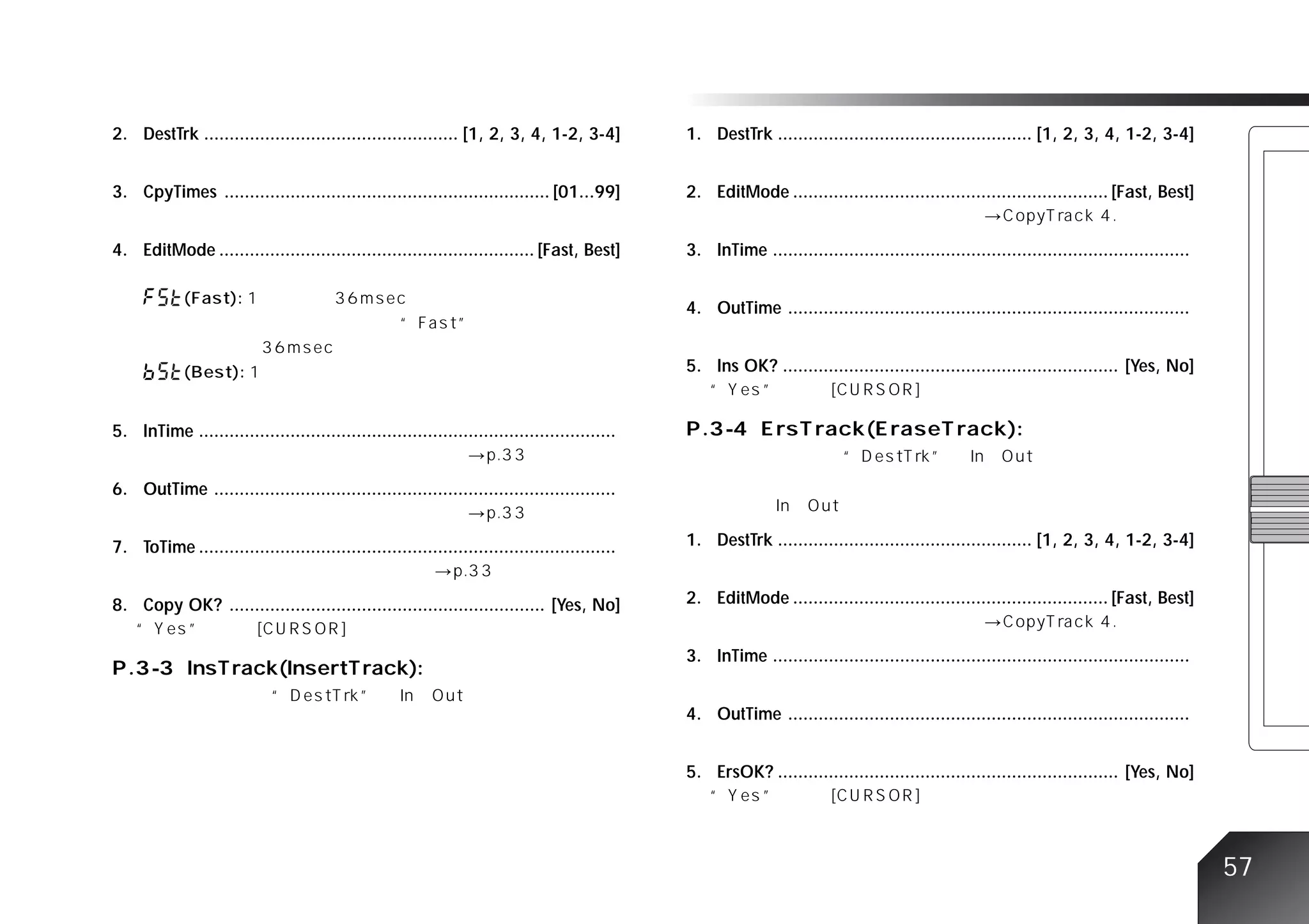 2. DestTrk .................................................. [1, 2, 3, 4, 1-2, 3-4]           1. DestTrk .................................................. [1, 2, 3, 4, 1-2, 3-4]


3. CpyTimes ................................................................ [01...99]         2. EditMode .............................................................. [Fast, Best]


4. EditMode .............................................................. [Fast, Best]        3. InTime ..................................................................................


                                                                                               4. OutTime ...............................................................................


                                                                                               5. Ins OK? .................................................................. [Yes, No]


5. InTime ..................................................................................


6. OutTime ...............................................................................


7. ToTime ..................................................................................   1. DestTrk .................................................. [1, 2, 3, 4, 1-2, 3-4]


8. Copy OK? .............................................................. [Yes, No]           2. EditMode .............................................................. [Fast, Best]


                                                                                               3. InTime ..................................................................................


                                                                                               4. OutTime ...............................................................................


                                                                                               5. ErsOK? ................................................................... [Yes, No]




                                                                                                                                                                                              57
 