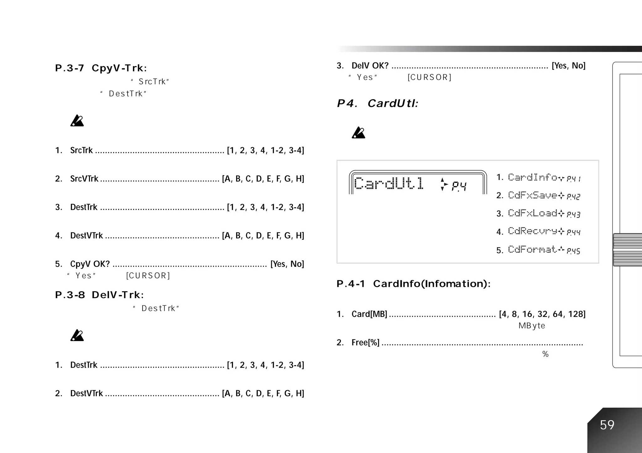 3. DelV OK? ............................................................... [Yes, No]




1. SrcTrk .................................................... [1, 2, 3, 4, 1-2, 3-4]


2. SrcVTrk ................................................ [A, B, C, D, E, F, G, H]                                                               1.

                                                                                                                                                   2.
3. DestTrk .................................................. [1, 2, 3, 4, 1-2, 3-4]
                                                                                                                                                   3.

4. DestVTrk .............................................. [A, B, C, D, E, F, G, H]                                                                4.

                                                                                                                                                   5.
5. CpyV OK? .............................................................. [Yes, No]




                                                                                        1. Card[MB] ........................................... [4, 8, 16, 32, 64, 128]


                                                                                        2. Free[%] .................................................................................

1. DestTrk .................................................. [1, 2, 3, 4, 1-2, 3-4]


2. DestVTrk .............................................. [A, B, C, D, E, F, G, H]


                                                                                                                                                                                       59
 