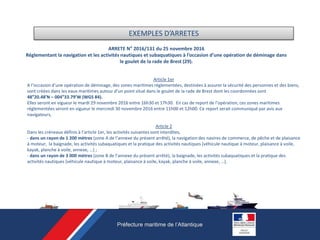 ARRETE N° 2016/131 du 25 novembre 2016
Réglementant la navigation et les activités nautiques et subaquatiques à l’occasion d’une opération de déminage dans
le goulet de la rade de Brest (29).
Article 1er
A l’occasion d’une opération de déminage, des zones maritimes réglementées, destinées à assurer la sécurité des personnes et des biens,
sont créées dans les eaux maritimes autour d’un point situé dans le goulet de la rade de Brest dont les coordonnées sont
48°20.48’N – 004°33.79’W (WGS 84).
Elles seront en vigueur le mardi 29 novembre 2016 entre 16h30 et 17h30. En cas de report de l’opération, ces zones maritimes
réglementées seront en vigueur le mercredi 30 novembre 2016 entre 11h00 et 12h00. Ce report serait communiqué par avis aux
navigateurs,
Article 2
Dans les créneaux définis à l’article 1er, les activités suivantes sont interdites,
- dans un rayon de 1 200 mètres (zone A de l’annexe du présent arrêté), la navigation des navires de commerce, de pêche et de plaisance
à moteur, la baignade, les activités subaquatiques et la pratique des activités nautiques (véhicule nautique à moteur, plaisance à voile,
kayak, planche à voile, annexe, …) ;
- dans un rayon de 3 000 mètres (zone B de l’annexe du présent arrêté), la baignade, les activités subaquatiques et la pratique des
activités nautiques (véhicule nautique à moteur, plaisance à voile, kayak, planche à voile, annexe, …).
EXEMPLES D’ARRETES
 